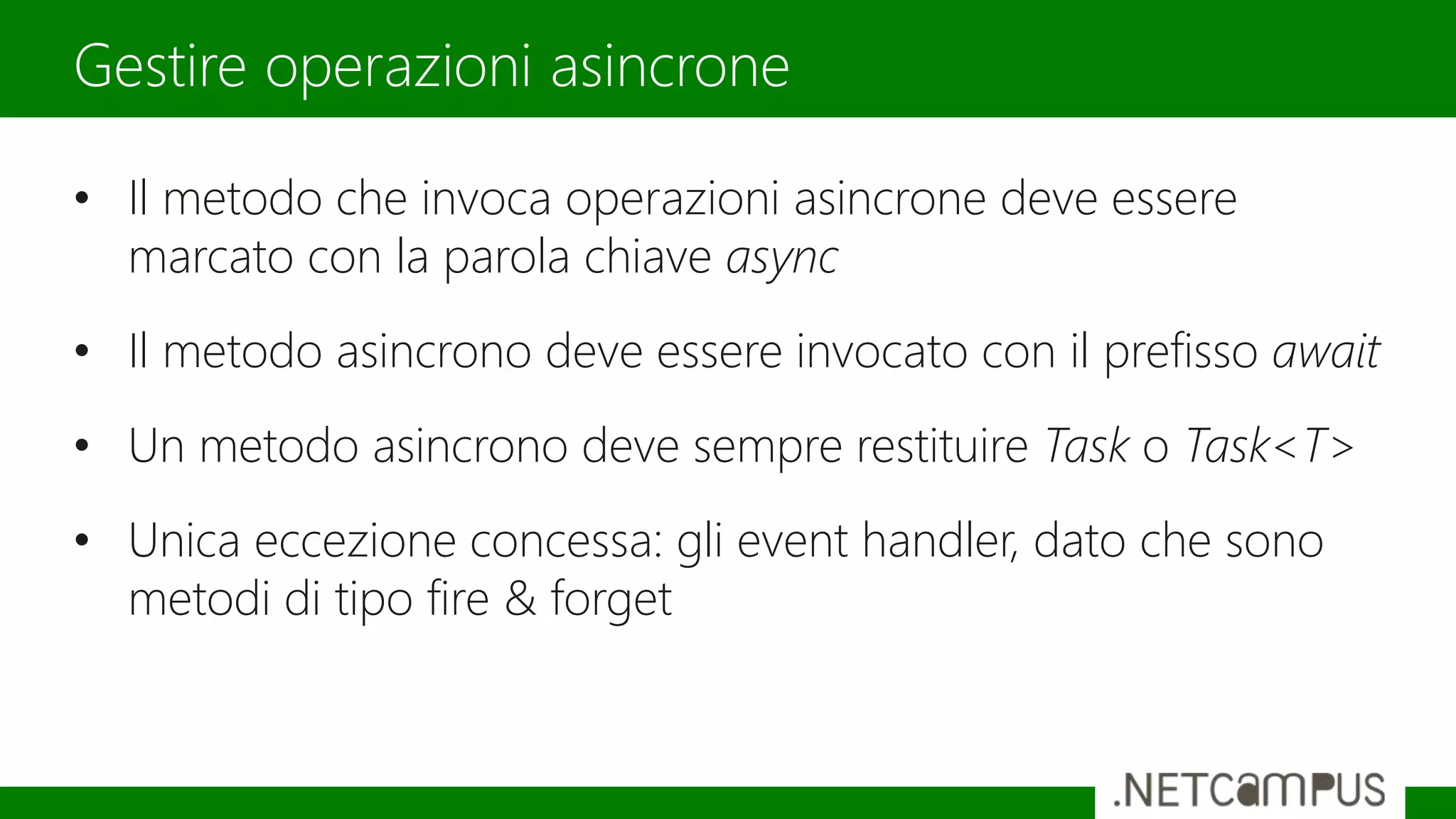 • Il metodo che invoca operazioni asincrone deve essere
marcato con la parola chiave async
• Il metodo asincrono deve essere invocato con il prefisso await
• Un metodo asincrono deve sempre restituire Task o Task<T>
• Unica eccezione concessa: gli event handler, dato che sono
metodi di tipo fire & forget
Gestire operazioni asincrone
 