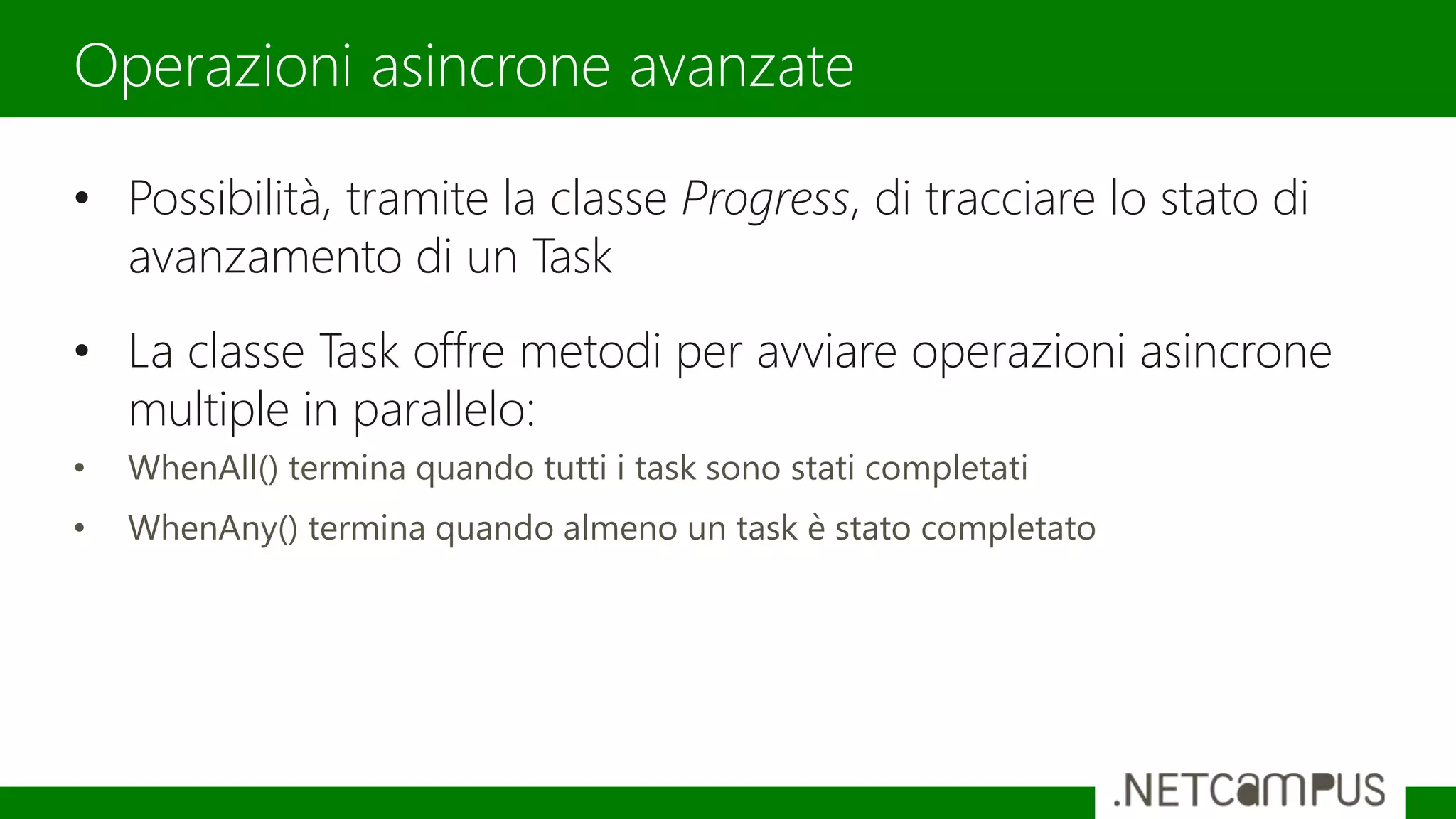 • Possibilità, tramite la classe Progress, di tracciare lo stato di
avanzamento di un Task
• La classe Task offre metodi per avviare operazioni asincrone
multiple in parallelo:
• WhenAll() termina quando tutti i task sono stati completati
• WhenAny() termina quando almeno un task è stato completato
Operazioni asincrone avanzate
 