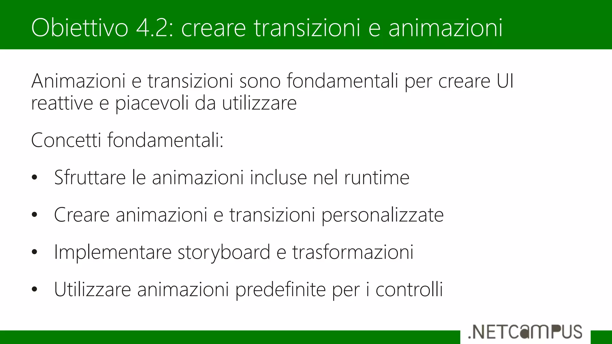 Animazioni e transizioni sono fondamentali per creare UI
reattive e piacevoli da utilizzare
Concetti fondamentali:
• Sfruttare le animazioni incluse nel runtime
• Creare animazioni e transizioni personalizzate
• Implementare storyboard e trasformazioni
• Utilizzare animazioni predefinite per i controlli
Obiettivo 4.2: creare transizioni e animazioni
 