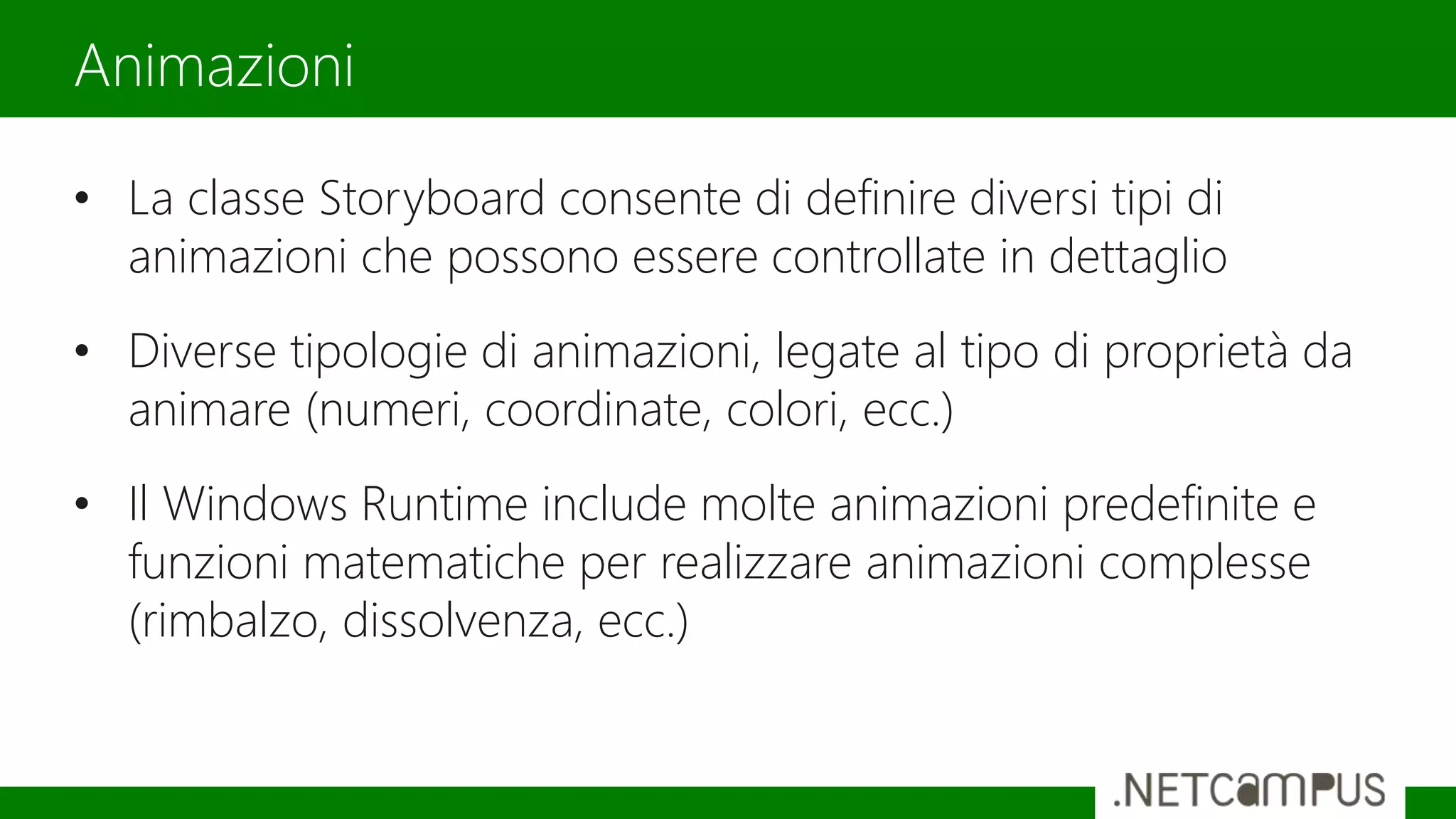 • La classe Storyboard consente di definire diversi tipi di
animazioni che possono essere controllate in dettaglio
• Diverse tipologie di animazioni, legate al tipo di proprietà da
animare (numeri, coordinate, colori, ecc.)
• Il Windows Runtime include molte animazioni predefinite e
funzioni matematiche per realizzare animazioni complesse
(rimbalzo, dissolvenza, ecc.)
Animazioni
 
