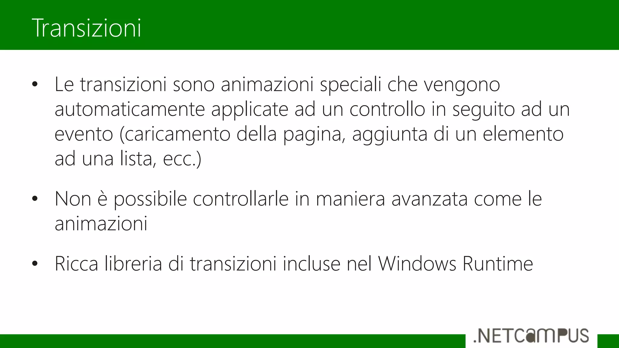 • Le transizioni sono animazioni speciali che vengono
automaticamente applicate ad un controllo in seguito ad un
evento (caricamento della pagina, aggiunta di un elemento
ad una lista, ecc.)
• Non è possibile controllarle in maniera avanzata come le
animazioni
• Ricca libreria di transizioni incluse nel Windows Runtime
Transizioni
 