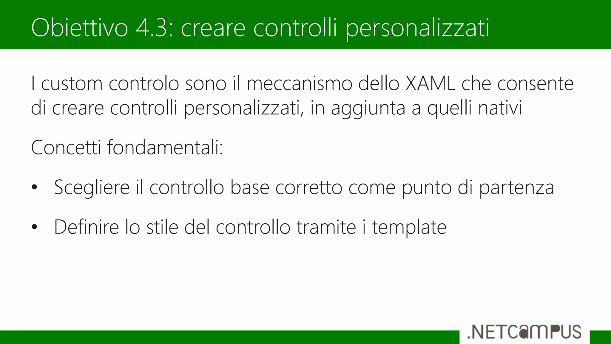 I custom controlo sono il meccanismo dello XAML che consente
di creare controlli personalizzati, in aggiunta a quelli nativi
Concetti fondamentali:
• Scegliere il controllo base corretto come punto di partenza
• Definire lo stile del controllo tramite i template
Obiettivo 4.3: creare controlli personalizzati
 