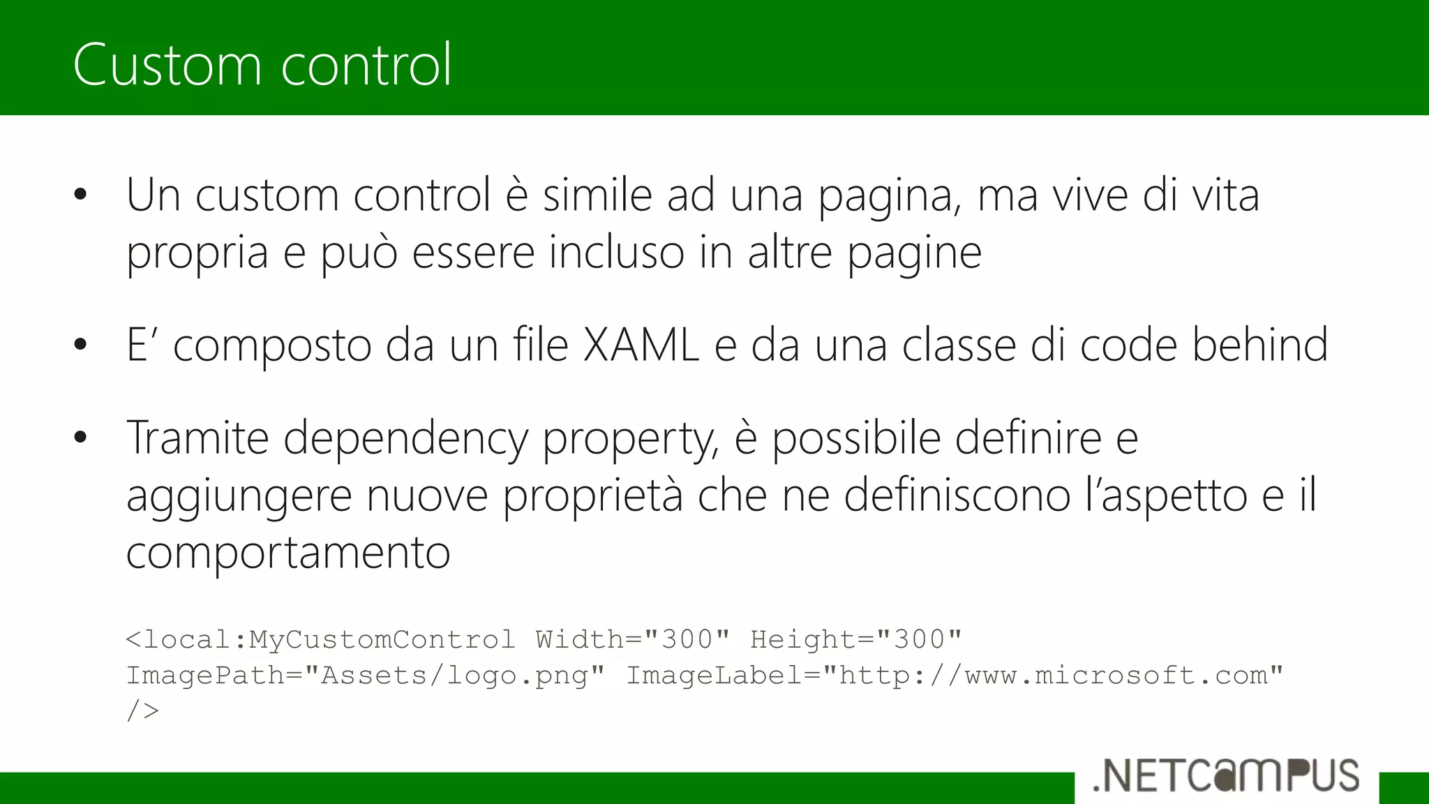• Un custom control è simile ad una pagina, ma vive di vita
propria e può essere incluso in altre pagine
• E’ composto da un file XAML e da una classe di code behind
• Tramite dependency property, è possibile definire e
aggiungere nuove proprietà che ne definiscono l’aspetto e il
comportamento
Custom control
<local:MyCustomControl Width="300" Height="300"
ImagePath="Assets/logo.png" ImageLabel="http://www.microsoft.com"
/>
 