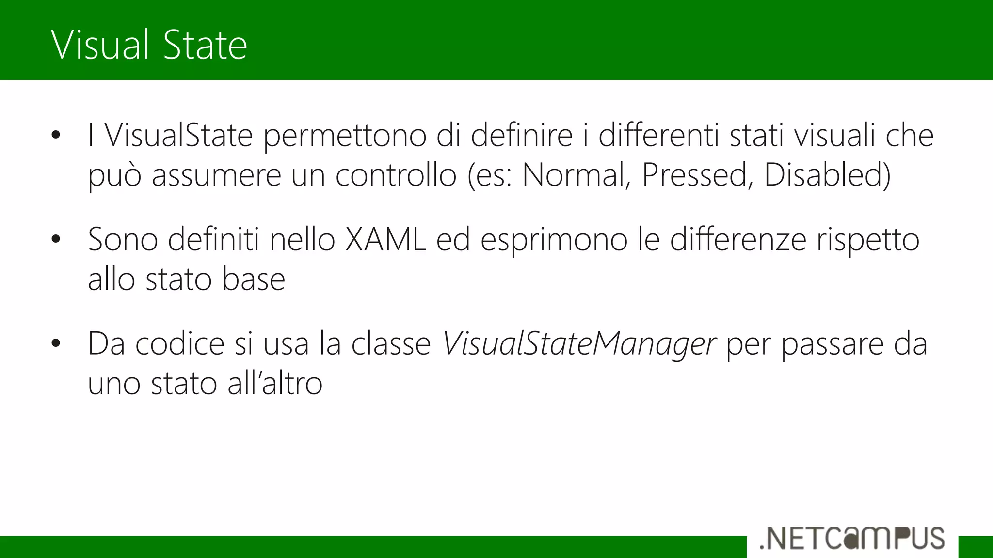 • I VisualState permettono di definire i differenti stati visuali che
può assumere un controllo (es: Normal, Pressed, Disabled)
• Sono definiti nello XAML ed esprimono le differenze rispetto
allo stato base
• Da codice si usa la classe VisualStateManager per passare da
uno stato all’altro
Visual State
 