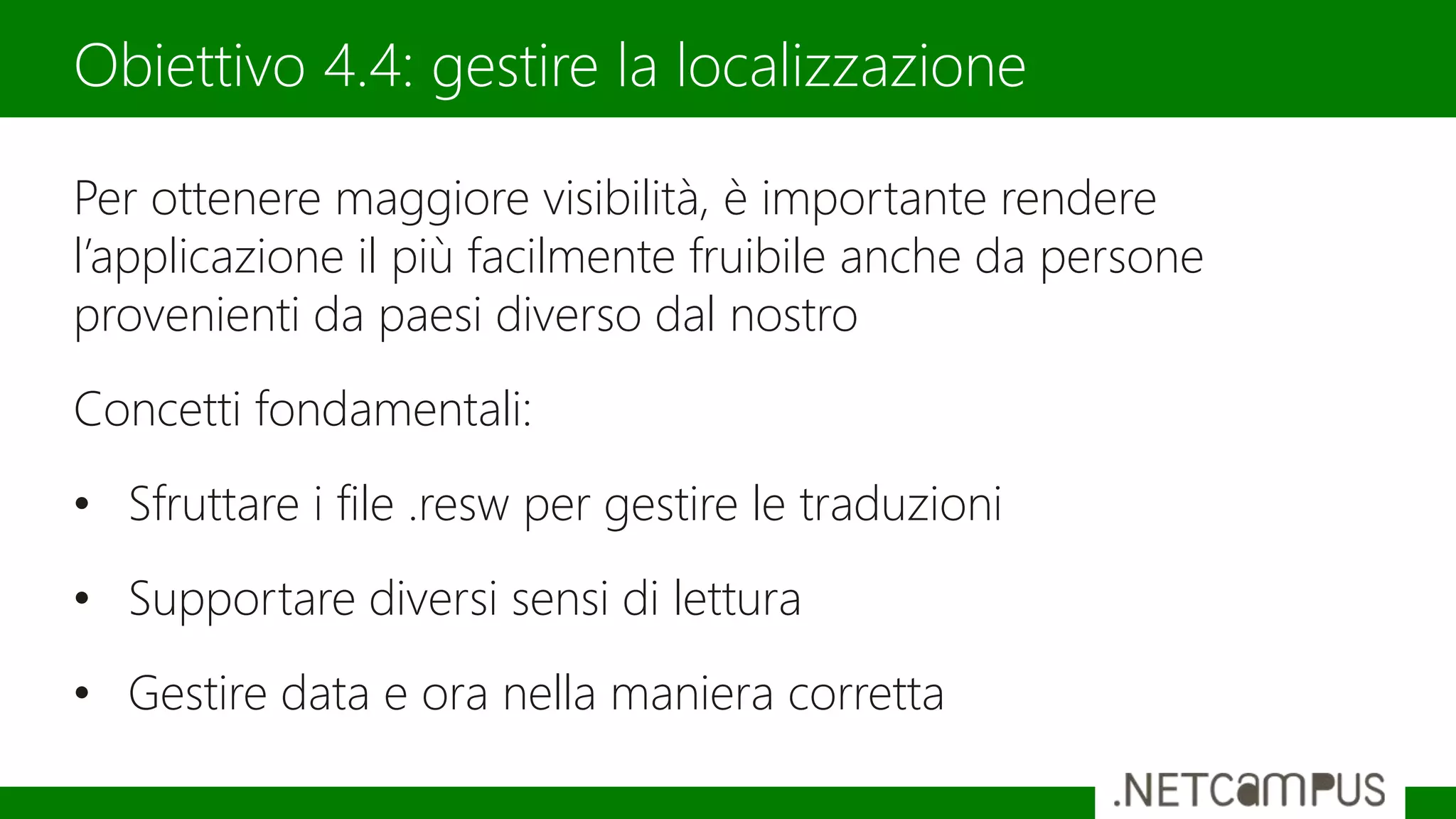 Per ottenere maggiore visibilità, è importante rendere
l’applicazione il più facilmente fruibile anche da persone
provenienti da paesi diverso dal nostro
Concetti fondamentali:
• Sfruttare i file .resw per gestire le traduzioni
• Supportare diversi sensi di lettura
• Gestire data e ora nella maniera corretta
Obiettivo 4.4: gestire la localizzazione
 