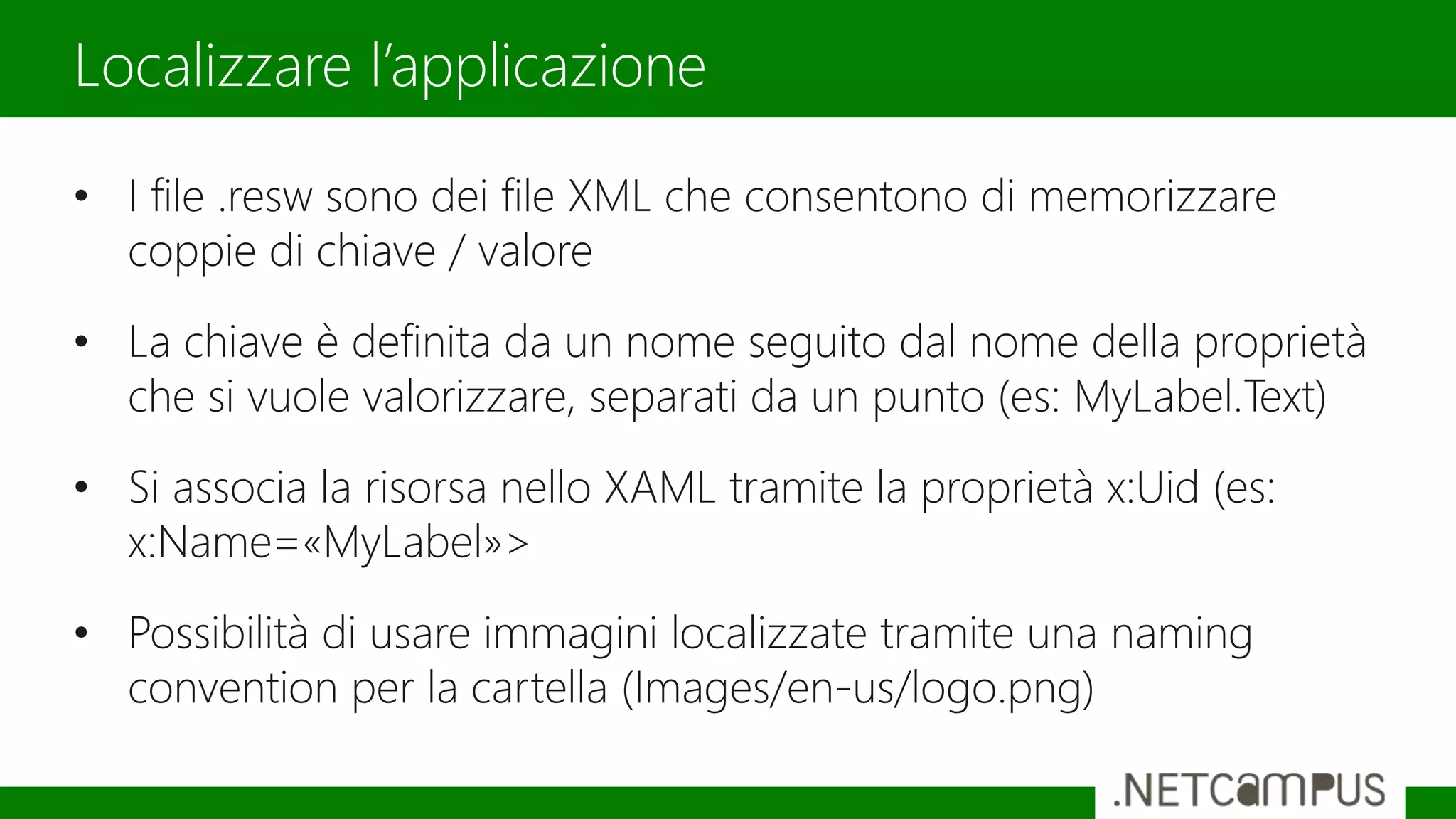 • I file .resw sono dei file XML che consentono di memorizzare
coppie di chiave / valore
• La chiave è definita da un nome seguito dal nome della proprietà
che si vuole valorizzare, separati da un punto (es: MyLabel.Text)
• Si associa la risorsa nello XAML tramite la proprietà x:Uid (es:
x:Name=«MyLabel»>
• Possibilità di usare immagini localizzate tramite una naming
convention per la cartella (Images/en-us/logo.png)
Localizzare l’applicazione
 