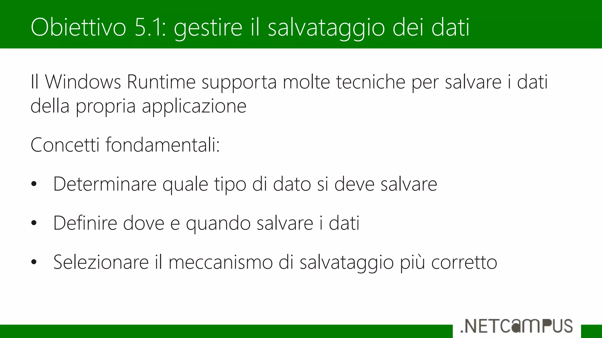 Il Windows Runtime supporta molte tecniche per salvare i dati
della propria applicazione
Concetti fondamentali:
• Determinare quale tipo di dato si deve salvare
• Definire dove e quando salvare i dati
• Selezionare il meccanismo di salvataggio più corretto
Obiettivo 5.1: gestire il salvataggio dei dati
 