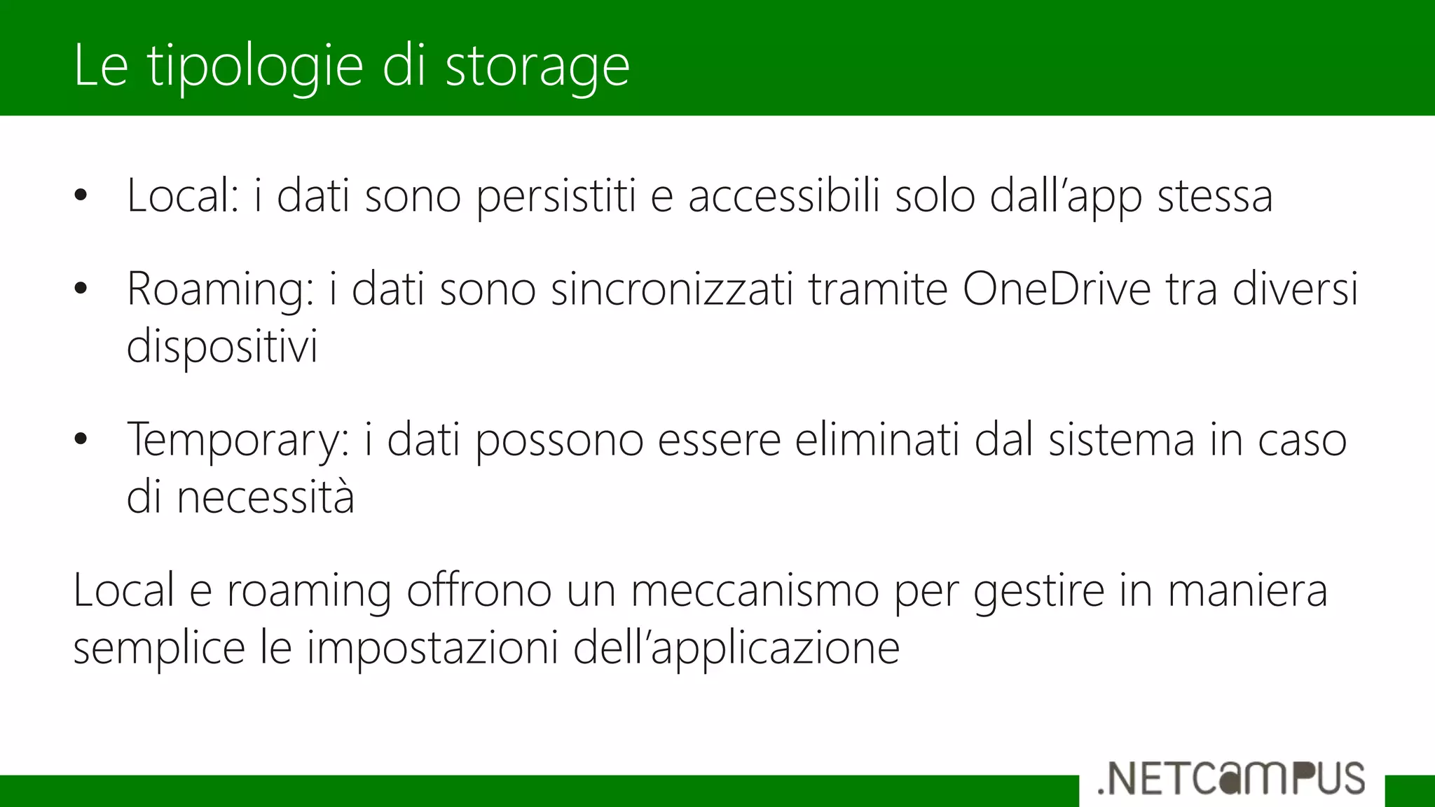 • Local: i dati sono persistiti e accessibili solo dall’app stessa
• Roaming: i dati sono sincronizzati tramite OneDrive tra diversi
dispositivi
• Temporary: i dati possono essere eliminati dal sistema in caso
di necessità
Local e roaming offrono un meccanismo per gestire in maniera
semplice le impostazioni dell’applicazione
Le tipologie di storage
 
