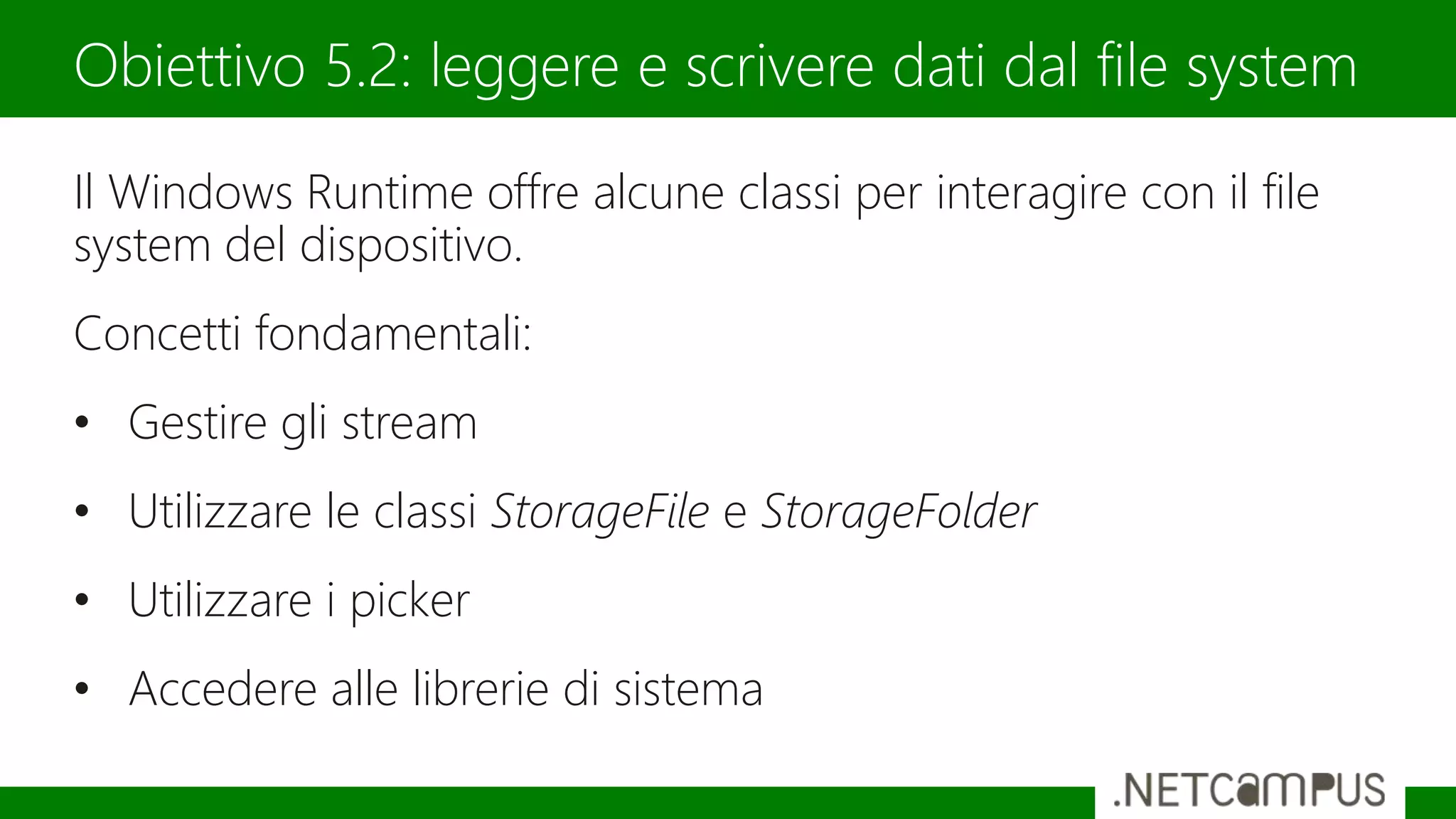 Il Windows Runtime offre alcune classi per interagire con il file
system del dispositivo.
Concetti fondamentali:
• Gestire gli stream
• Utilizzare le classi StorageFile e StorageFolder
• Utilizzare i picker
• Accedere alle librerie di sistema
Obiettivo 5.2: leggere e scrivere dati dal file system
 