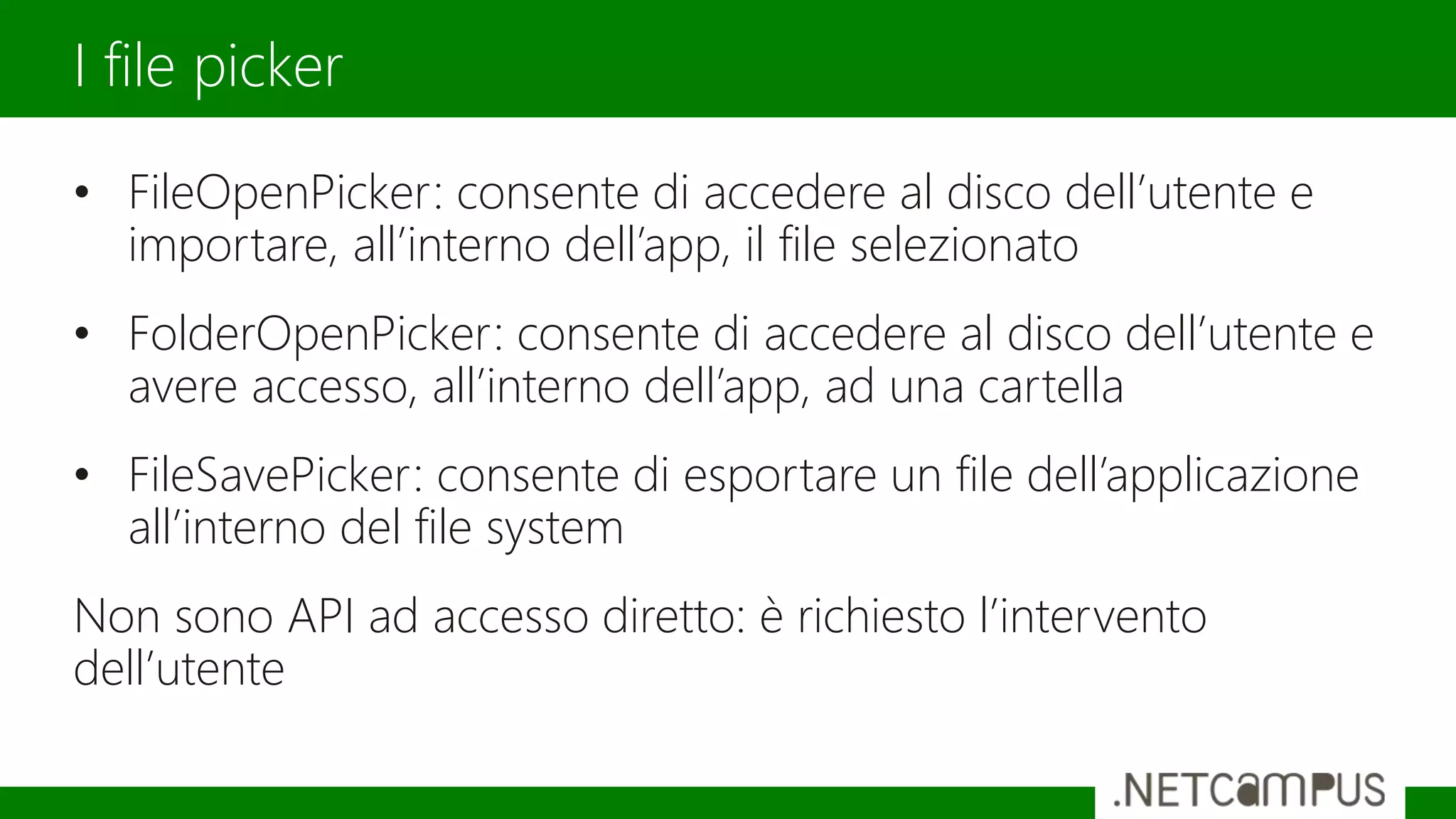 • FileOpenPicker: consente di accedere al disco dell’utente e
importare, all’interno dell’app, il file selezionato
• FolderOpenPicker: consente di accedere al disco dell’utente e
avere accesso, all’interno dell’app, ad una cartella
• FileSavePicker: consente di esportare un file dell’applicazione
all’interno del file system
Non sono API ad accesso diretto: è richiesto l’intervento
dell’utente
I file picker
 