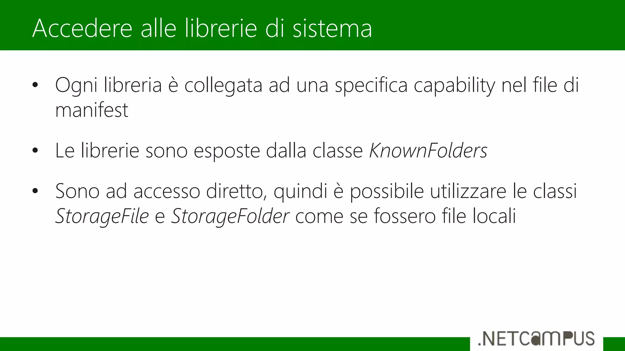 • Ogni libreria è collegata ad una specifica capability nel file di
manifest
• Le librerie sono esposte dalla classe KnownFolders
• Sono ad accesso diretto, quindi è possibile utilizzare le classi
StorageFile e StorageFolder come se fossero file locali
Accedere alle librerie di sistema
 
