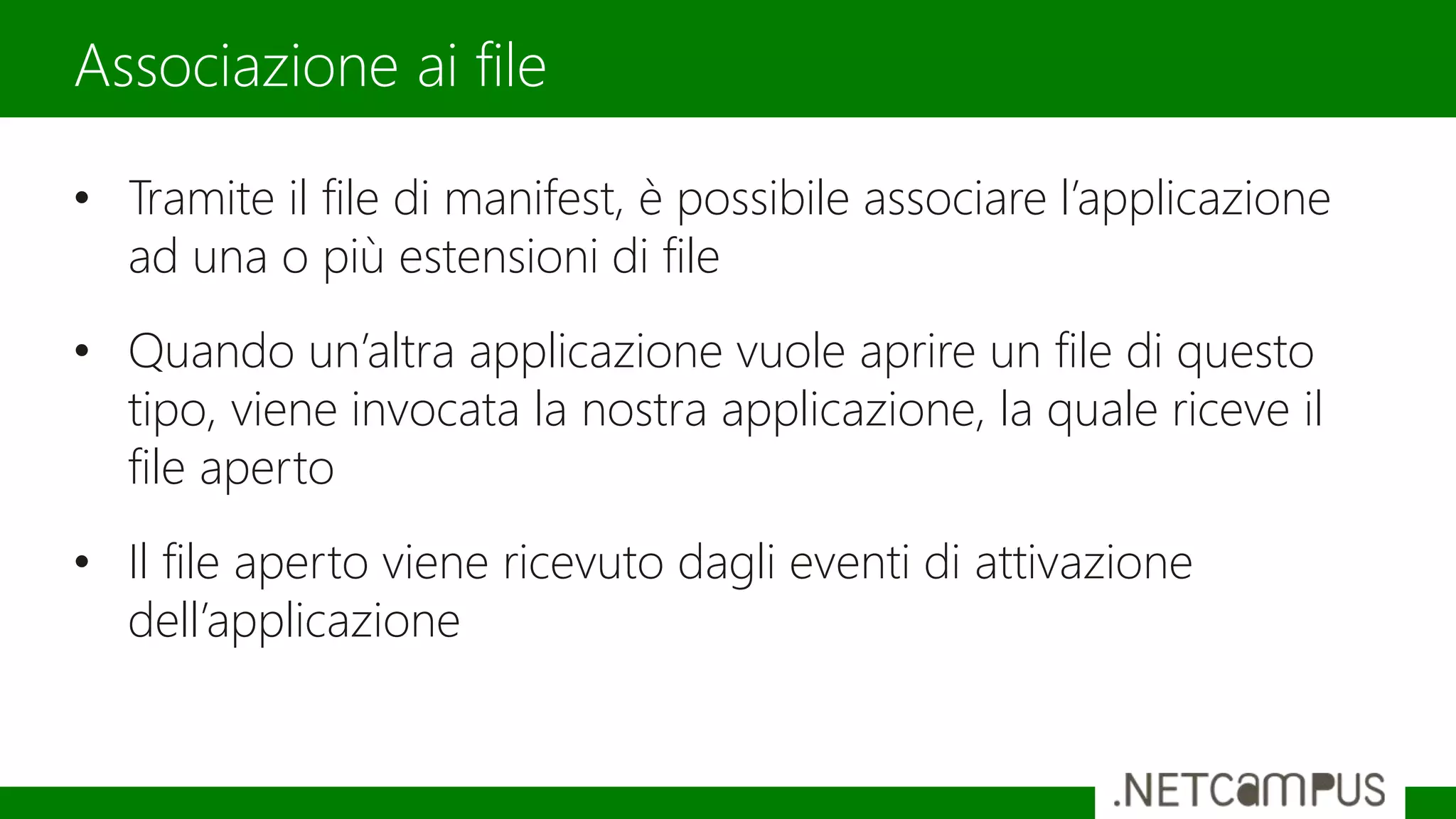 • Tramite il file di manifest, è possibile associare l’applicazione
ad una o più estensioni di file
• Quando un’altra applicazione vuole aprire un file di questo
tipo, viene invocata la nostra applicazione, la quale riceve il
file aperto
• Il file aperto viene ricevuto dagli eventi di attivazione
dell’applicazione
Associazione ai file
 