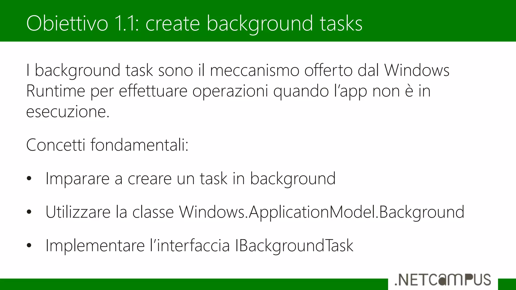 I background task sono il meccanismo offerto dal Windows
Runtime per effettuare operazioni quando l’app non è in
esecuzione.
Concetti fondamentali:
• Imparare a creare un task in background
• Utilizzare la classe Windows.ApplicationModel.Background
• Implementare l’interfaccia IBackgroundTask
Obiettivo 1.1: create background tasks
 