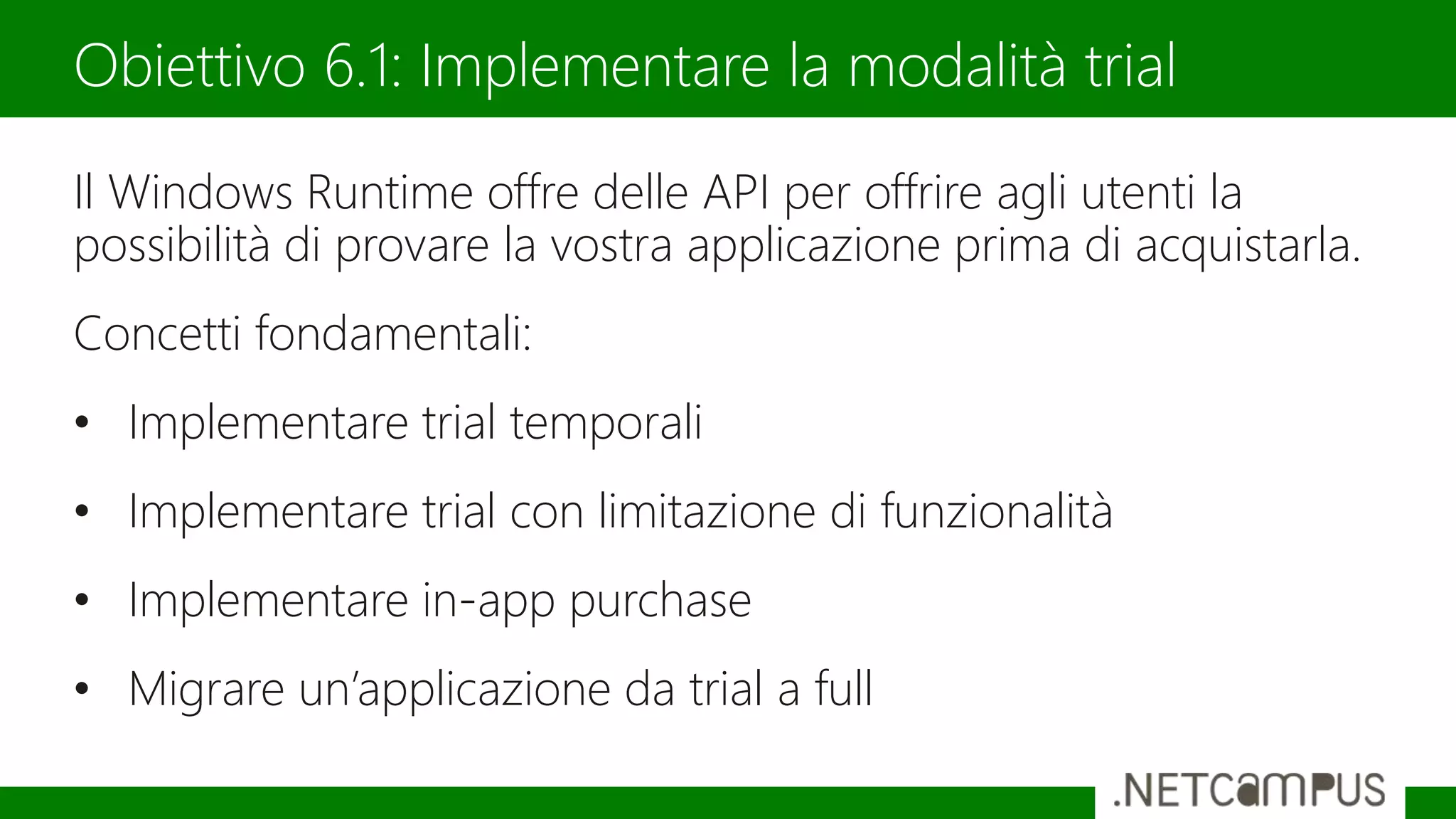 Il Windows Runtime offre delle API per offrire agli utenti la
possibilità di provare la vostra applicazione prima di acquistarla.
Concetti fondamentali:
• Implementare trial temporali
• Implementare trial con limitazione di funzionalità
• Implementare in-app purchase
• Migrare un’applicazione da trial a full
Obiettivo 6.1: Implementare la modalità trial
 