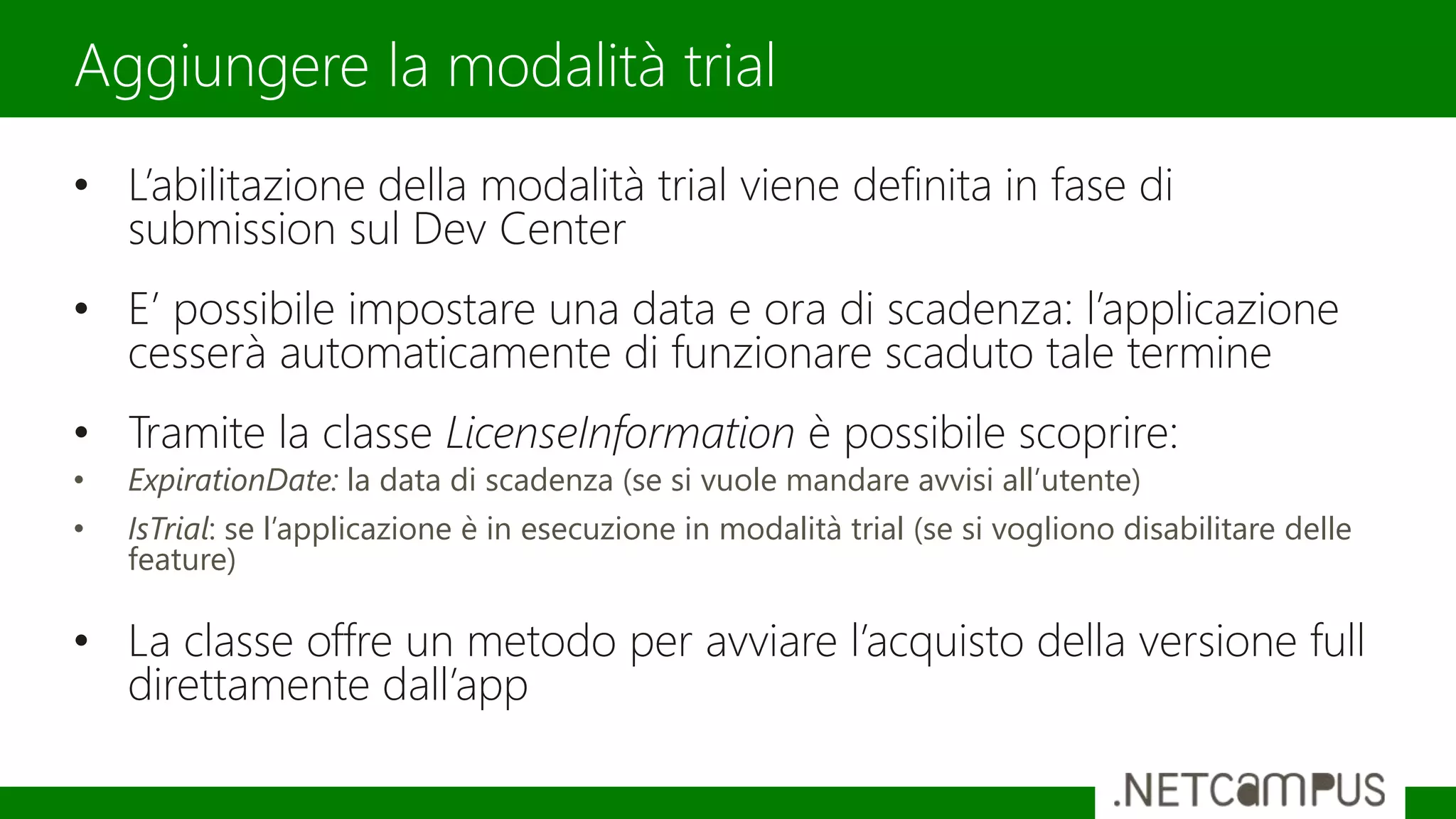 • L’abilitazione della modalità trial viene definita in fase di
submission sul Dev Center
• E’ possibile impostare una data e ora di scadenza: l’applicazione
cesserà automaticamente di funzionare scaduto tale termine
• Tramite la classe LicenseInformation è possibile scoprire:
• ExpirationDate: la data di scadenza (se si vuole mandare avvisi all’utente)
• IsTrial: se l’applicazione è in esecuzione in modalità trial (se si vogliono disabilitare delle
feature)
• La classe offre un metodo per avviare l’acquisto della versione full
direttamente dall’app
Aggiungere la modalità trial
 
