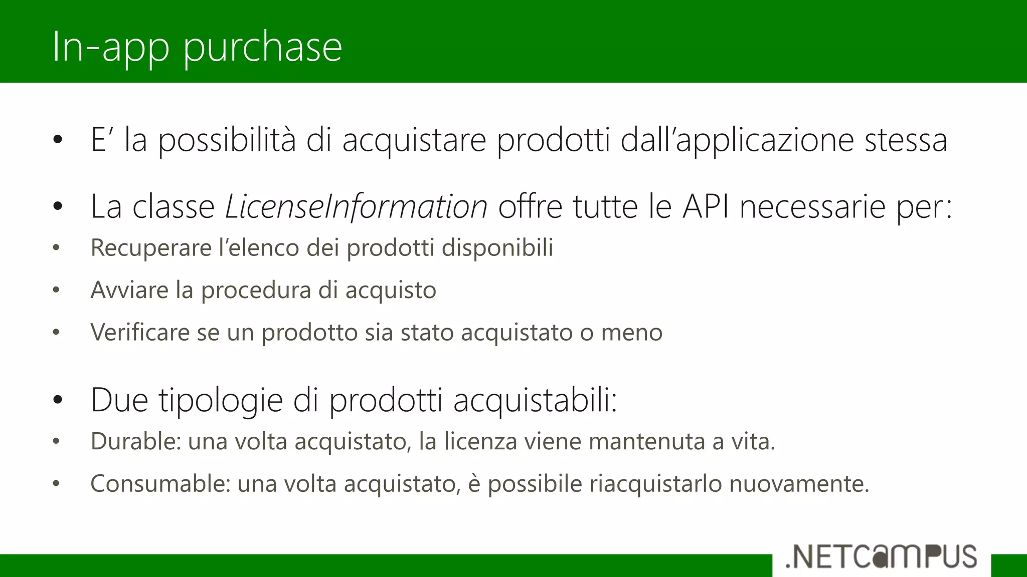 • E’ la possibilità di acquistare prodotti dall’applicazione stessa
• La classe LicenseInformation offre tutte le API necessarie per:
• Recuperare l’elenco dei prodotti disponibili
• Avviare la procedura di acquisto
• Verificare se un prodotto sia stato acquistato o meno
• Due tipologie di prodotti acquistabili:
• Durable: una volta acquistato, la licenza viene mantenuta a vita.
• Consumable: una volta acquistato, è possibile riacquistarlo nuovamente.
In-app purchase
 
