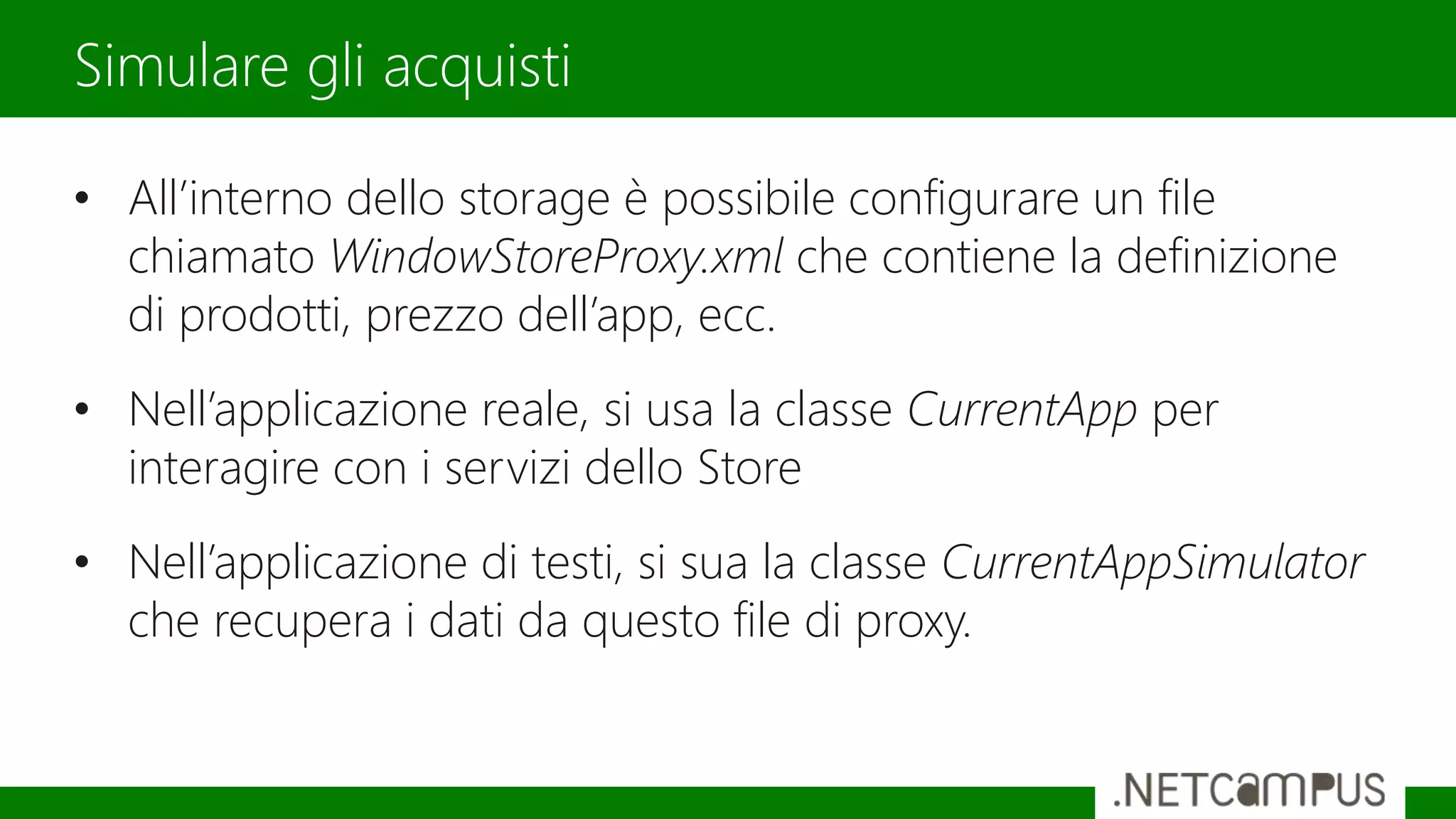 • All’interno dello storage è possibile configurare un file
chiamato WindowStoreProxy.xml che contiene la definizione
di prodotti, prezzo dell’app, ecc.
• Nell’applicazione reale, si usa la classe CurrentApp per
interagire con i servizi dello Store
• Nell’applicazione di testi, si sua la classe CurrentAppSimulator
che recupera i dati da questo file di proxy.
Simulare gli acquisti
 