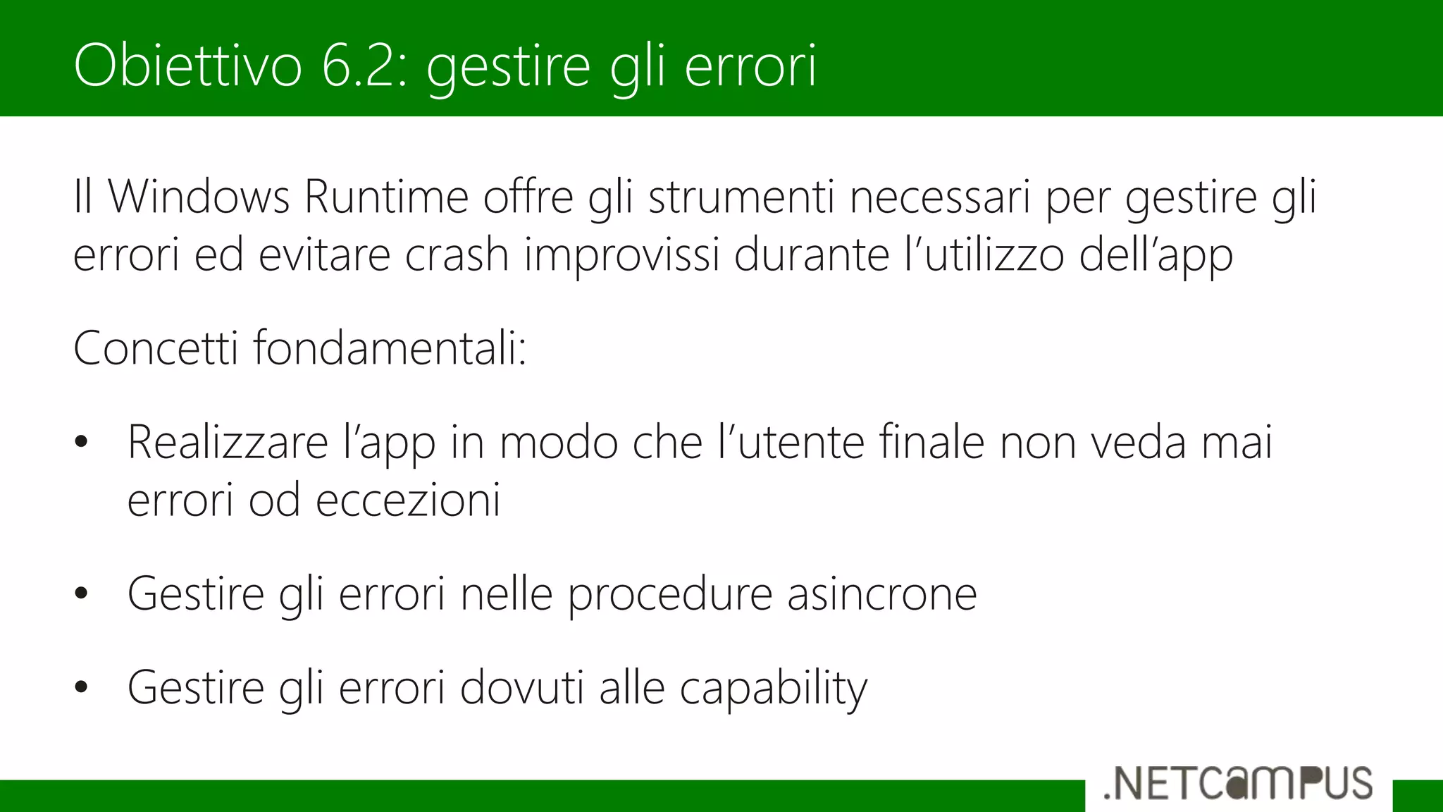 Il Windows Runtime offre gli strumenti necessari per gestire gli
errori ed evitare crash improvissi durante l’utilizzo dell’app
Concetti fondamentali:
• Realizzare l’app in modo che l’utente finale non veda mai
errori od eccezioni
• Gestire gli errori nelle procedure asincrone
• Gestire gli errori dovuti alle capability
Obiettivo 6.2: gestire gli errori
 