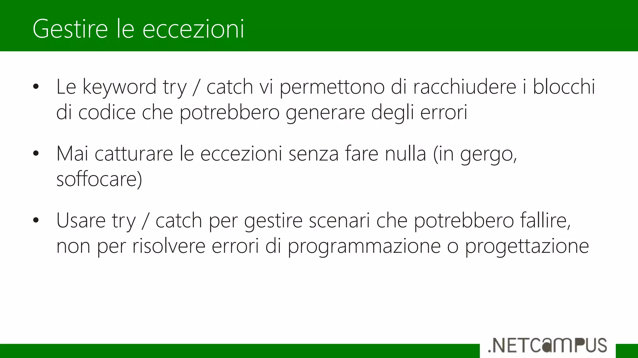 • Le keyword try / catch vi permettono di racchiudere i blocchi
di codice che potrebbero generare degli errori
• Mai catturare le eccezioni senza fare nulla (in gergo,
soffocare)
• Usare try / catch per gestire scenari che potrebbero fallire,
non per risolvere errori di programmazione o progettazione
Gestire le eccezioni
 