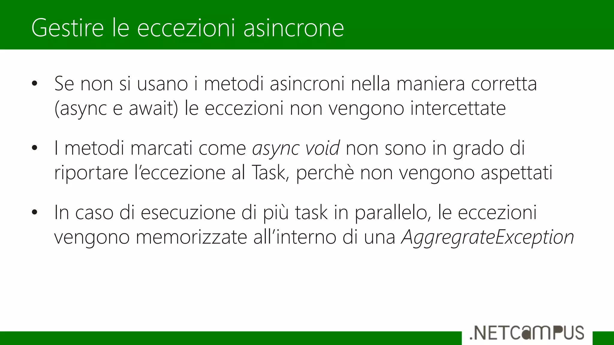 • Se non si usano i metodi asincroni nella maniera corretta
(async e await) le eccezioni non vengono intercettate
• I metodi marcati come async void non sono in grado di
riportare l’eccezione al Task, perchè non vengono aspettati
• In caso di esecuzione di più task in parallelo, le eccezioni
vengono memorizzate all’interno di una AggregrateException
Gestire le eccezioni asincrone
 