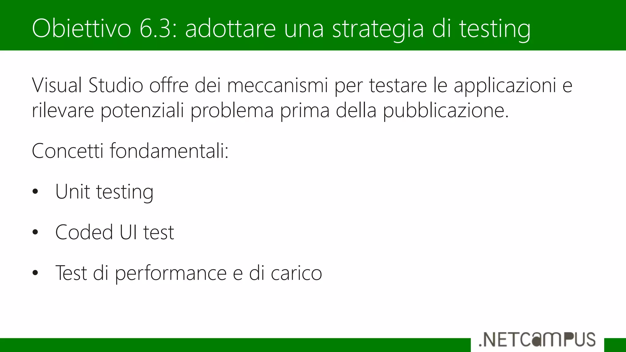 Visual Studio offre dei meccanismi per testare le applicazioni e
rilevare potenziali problema prima della pubblicazione.
Concetti fondamentali:
• Unit testing
• Coded UI test
• Test di performance e di carico
Obiettivo 6.3: adottare una strategia di testing
 