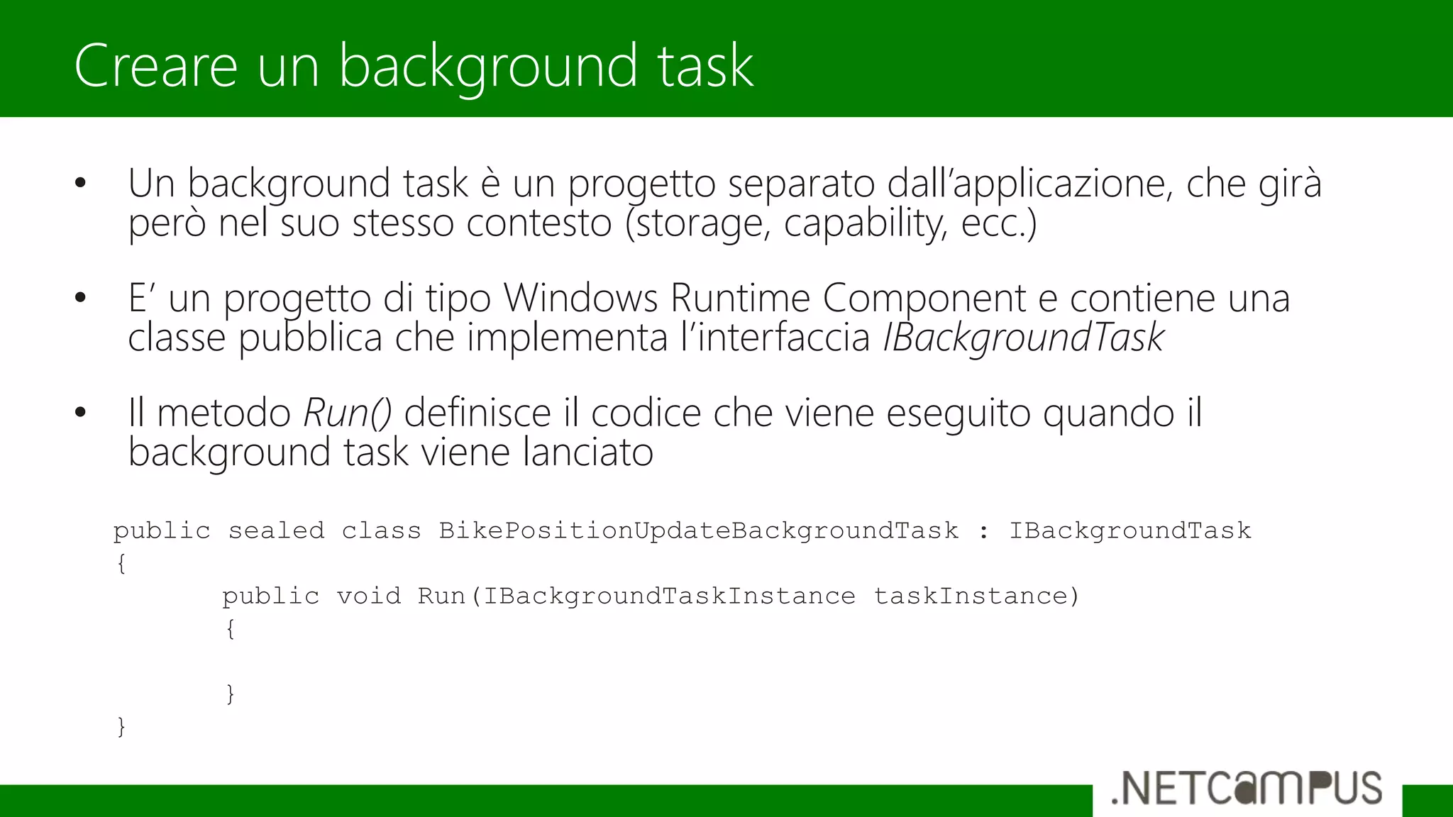 • Un background task è un progetto separato dall’applicazione, che girà
però nel suo stesso contesto (storage, capability, ecc.)
• E’ un progetto di tipo Windows Runtime Component e contiene una
classe pubblica che implementa l’interfaccia IBackgroundTask
• Il metodo Run() definisce il codice che viene eseguito quando il
background task viene lanciato
Creare un background task
public sealed class BikePositionUpdateBackgroundTask : IBackgroundTask
{
public void Run(IBackgroundTaskInstance taskInstance)
{
}
}
 