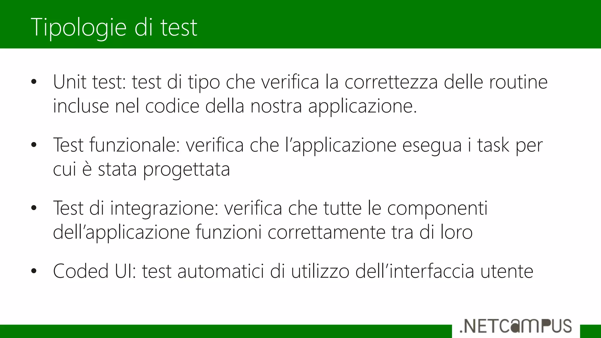 • Unit test: test di tipo che verifica la correttezza delle routine
incluse nel codice della nostra applicazione.
• Test funzionale: verifica che l’applicazione esegua i task per
cui è stata progettata
• Test di integrazione: verifica che tutte le componenti
dell’applicazione funzioni correttamente tra di loro
• Coded UI: test automatici di utilizzo dell’interfaccia utente
Tipologie di test
 
