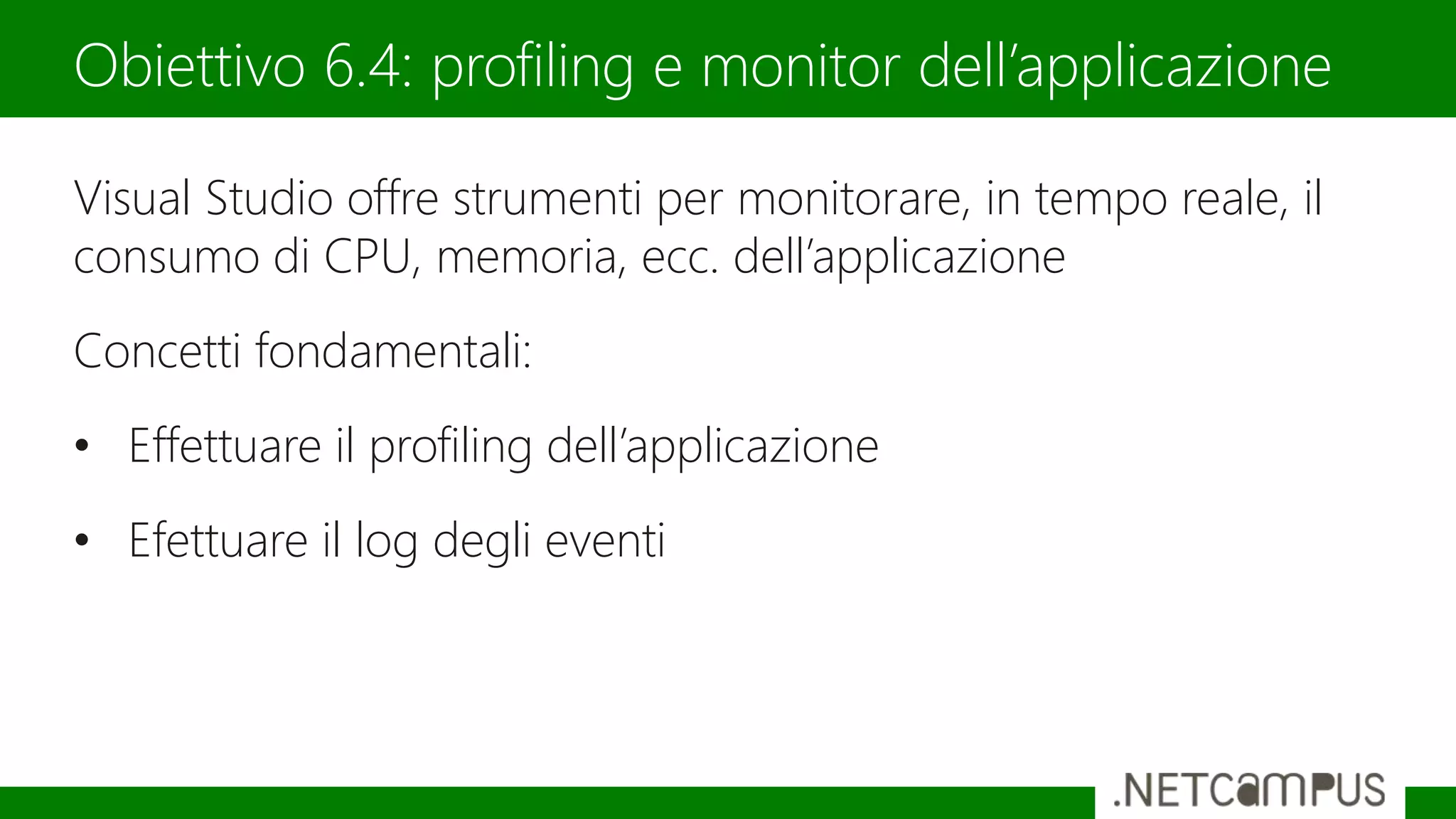 Visual Studio offre strumenti per monitorare, in tempo reale, il
consumo di CPU, memoria, ecc. dell’applicazione
Concetti fondamentali:
• Effettuare il profiling dell’applicazione
• Efettuare il log degli eventi
Obiettivo 6.4: profiling e monitor dell’applicazione
 