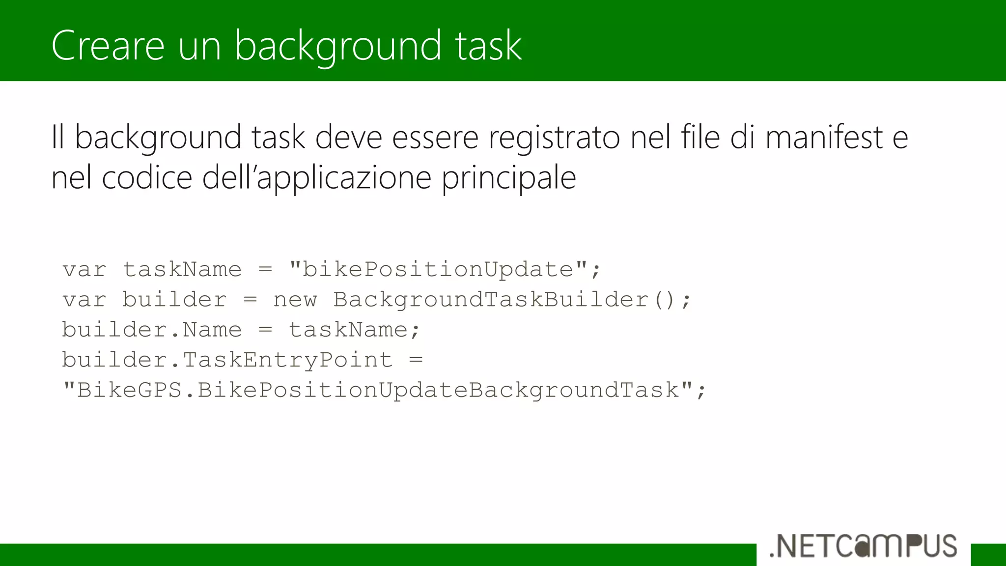 Il background task deve essere registrato nel file di manifest e
nel codice dell’applicazione principale
Creare un background task
var taskName = "bikePositionUpdate";
var builder = new BackgroundTaskBuilder();
builder.Name = taskName;
builder.TaskEntryPoint =
"BikeGPS.BikePositionUpdateBackgroundTask";
 
