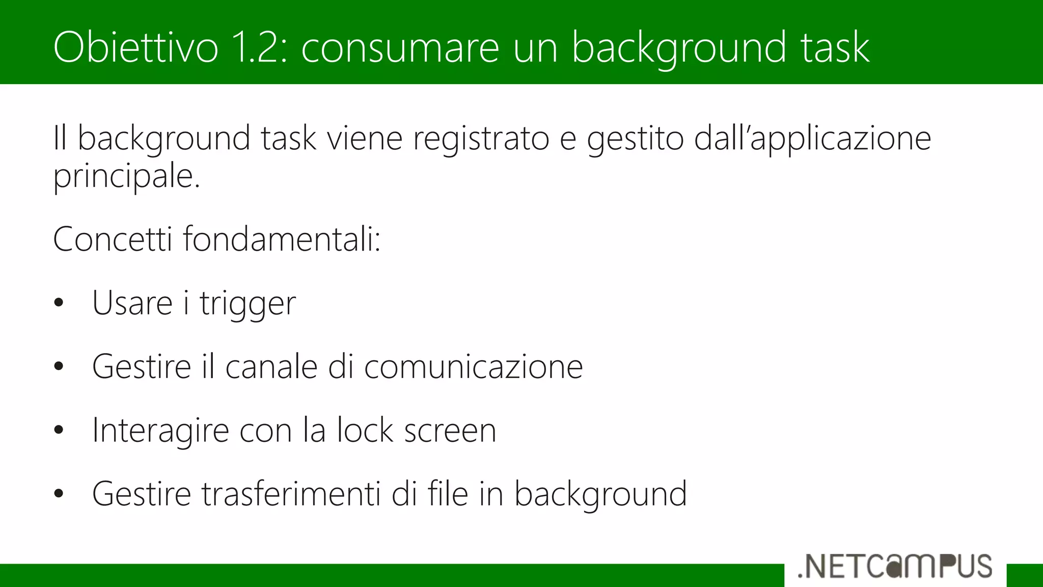 Il background task viene registrato e gestito dall’applicazione
principale.
Concetti fondamentali:
• Usare i trigger
• Gestire il canale di comunicazione
• Interagire con la lock screen
• Gestire trasferimenti di file in background
Obiettivo 1.2: consumare un background task
 