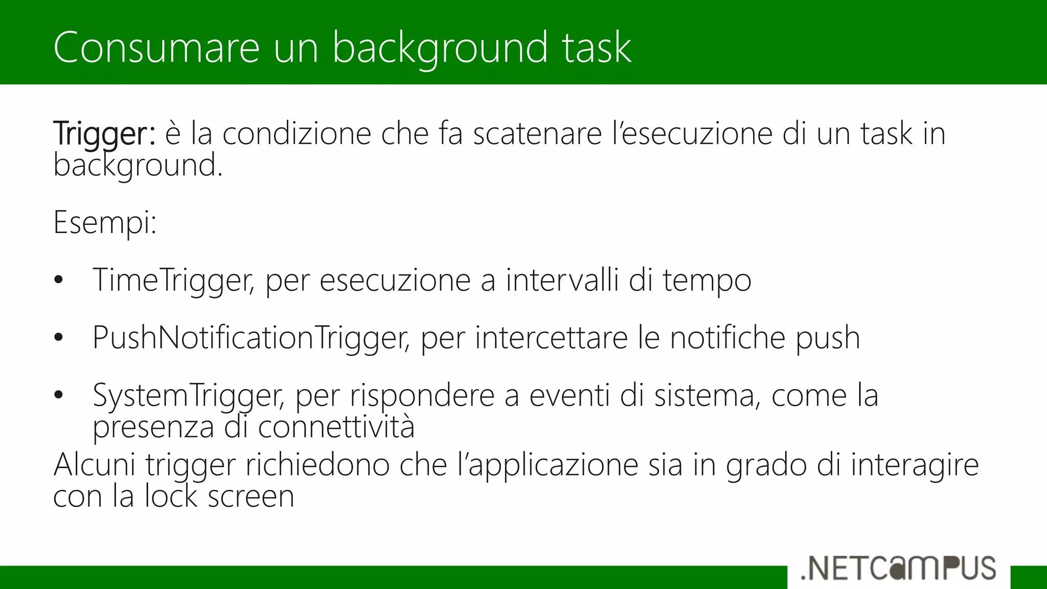 Trigger: è la condizione che fa scatenare l’esecuzione di un task in
background.
Esempi:
• TimeTrigger, per esecuzione a intervalli di tempo
• PushNotificationTrigger, per intercettare le notifiche push
• SystemTrigger, per rispondere a eventi di sistema, come la
presenza di connettività
Alcuni trigger richiedono che l’applicazione sia in grado di interagire
con la lock screen
Consumare un background task
 