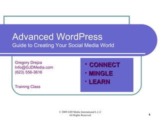 Advanced WordPress
Guide to Creating Your Social Media World


 Gregory Drejza
 Info@GJDMedia.com
                                          • CONNECT
 (623) 556-3616                           • MINGLE
                                          • LEARN
 Training Class




                     © 2009 GJD Media International L.L.C
                             All Rights Reserved            1
 