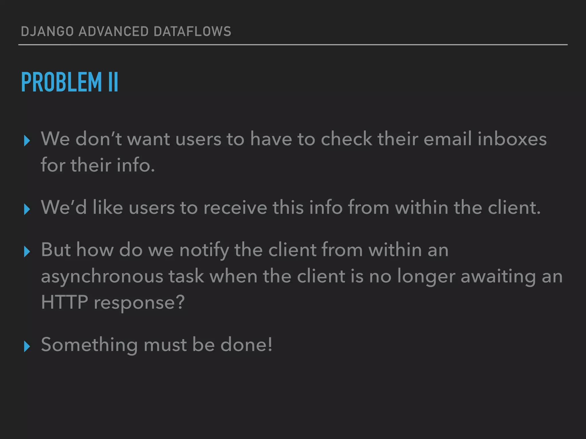 DJANGO ADVANCED DATAFLOWS
PROBLEM II
▸ We don’t want users to have to check their email inboxes
for their info.
▸ We’d like users to receive this info from within the client.
▸ But how do we notify the client from within an
asynchronous task when the client is no longer awaiting an
HTTP response?
▸ Something must be done!
 