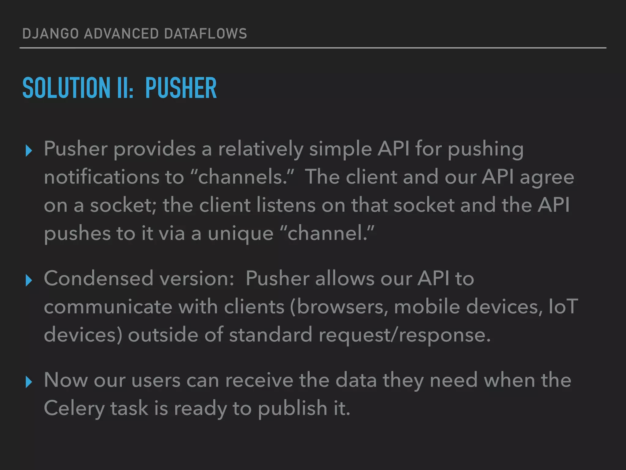 DJANGO ADVANCED DATAFLOWS
SOLUTION II: PUSHER
▸ Pusher provides a relatively simple API for pushing
notiﬁcations to “channels.” The client and our API agree
on a socket; the client listens on that socket and the API
pushes to it via a unique “channel.”
▸ Condensed version: Pusher allows our API to
communicate with clients (browsers, mobile devices, IoT
devices) outside of standard request/response.
▸ Now our users can receive the data they need when the
Celery task is ready to publish it.
 