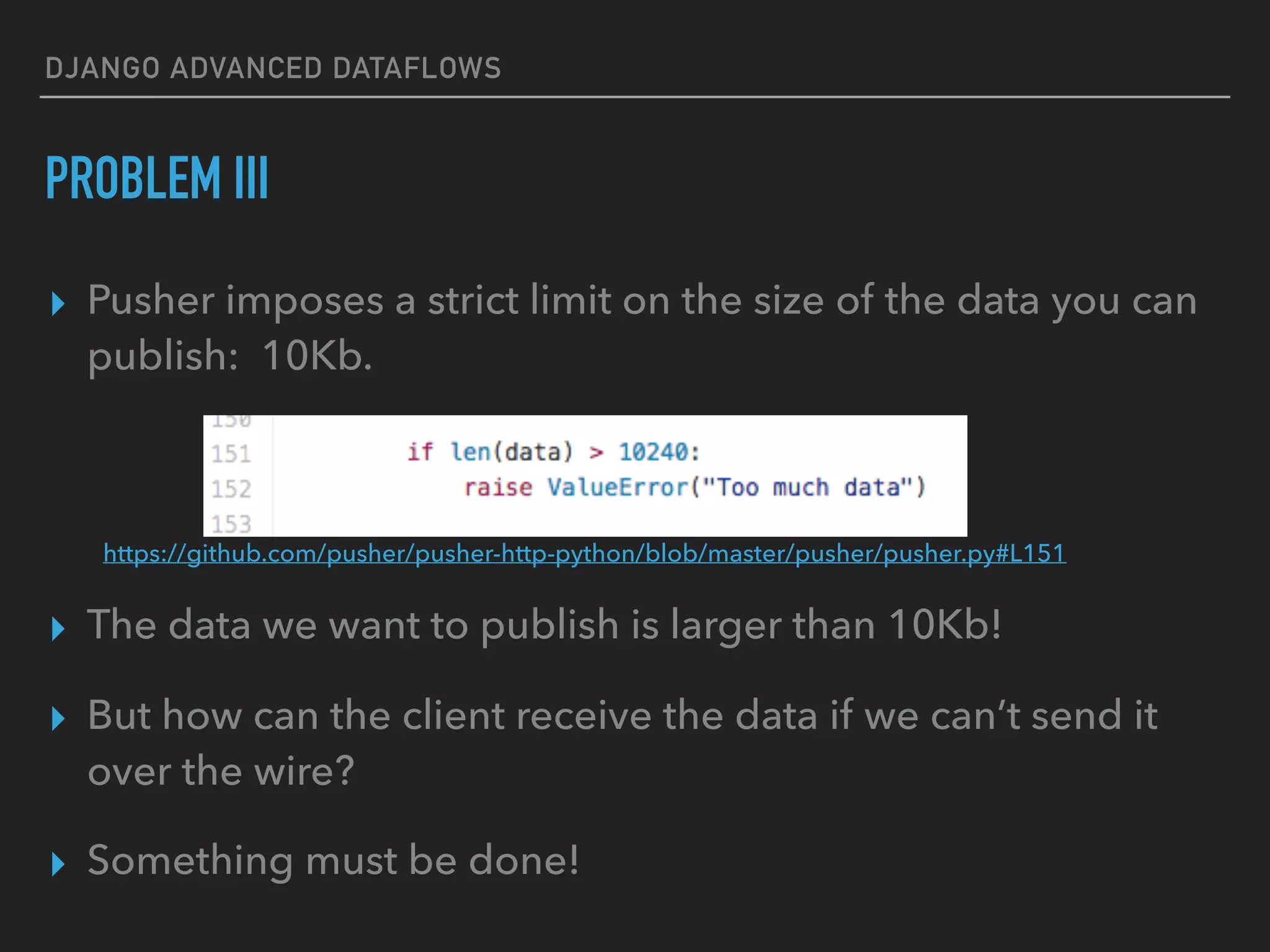 DJANGO ADVANCED DATAFLOWS
PROBLEM III
▸ Pusher imposes a strict limit on the size of the data you can
publish: 10Kb.
▸ The data we want to publish is larger than 10Kb!
▸ But how can the client receive the data if we can’t send it
over the wire?
▸ Something must be done!
https://github.com/pusher/pusher-http-python/blob/master/pusher/pusher.py#L151
 