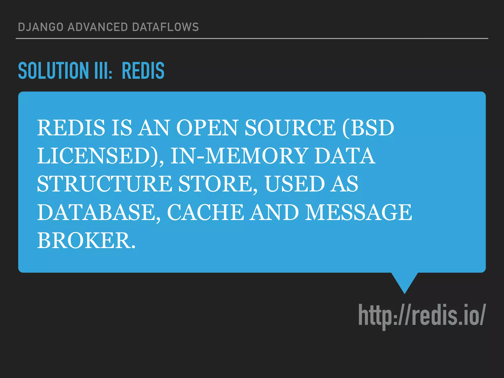REDIS IS AN OPEN SOURCE (BSD
LICENSED), IN-MEMORY DATA
STRUCTURE STORE, USED AS
DATABASE, CACHE AND MESSAGE
BROKER.
http://redis.io/
DJANGO ADVANCED DATAFLOWS
SOLUTION III: REDIS
 