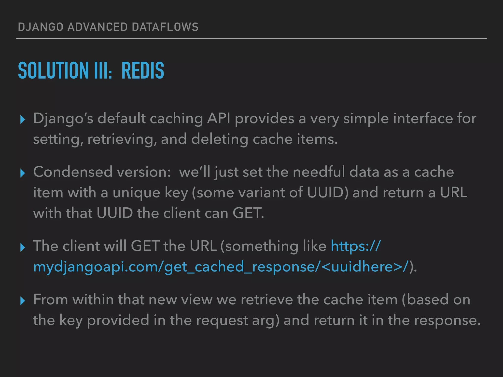 DJANGO ADVANCED DATAFLOWS
SOLUTION III: REDIS
▸ Django’s default caching API provides a very simple interface for
setting, retrieving, and deleting cache items.
▸ Condensed version: we’ll just set the needful data as a cache
item with a unique key (some variant of UUID) and return a URL
with that UUID the client can GET.
▸ The client will GET the URL (something like https://
mydjangoapi.com/get_cached_response/<uuidhere>/).
▸ From within that new view we retrieve the cache item (based on
the key provided in the request arg) and return it in the response.
 