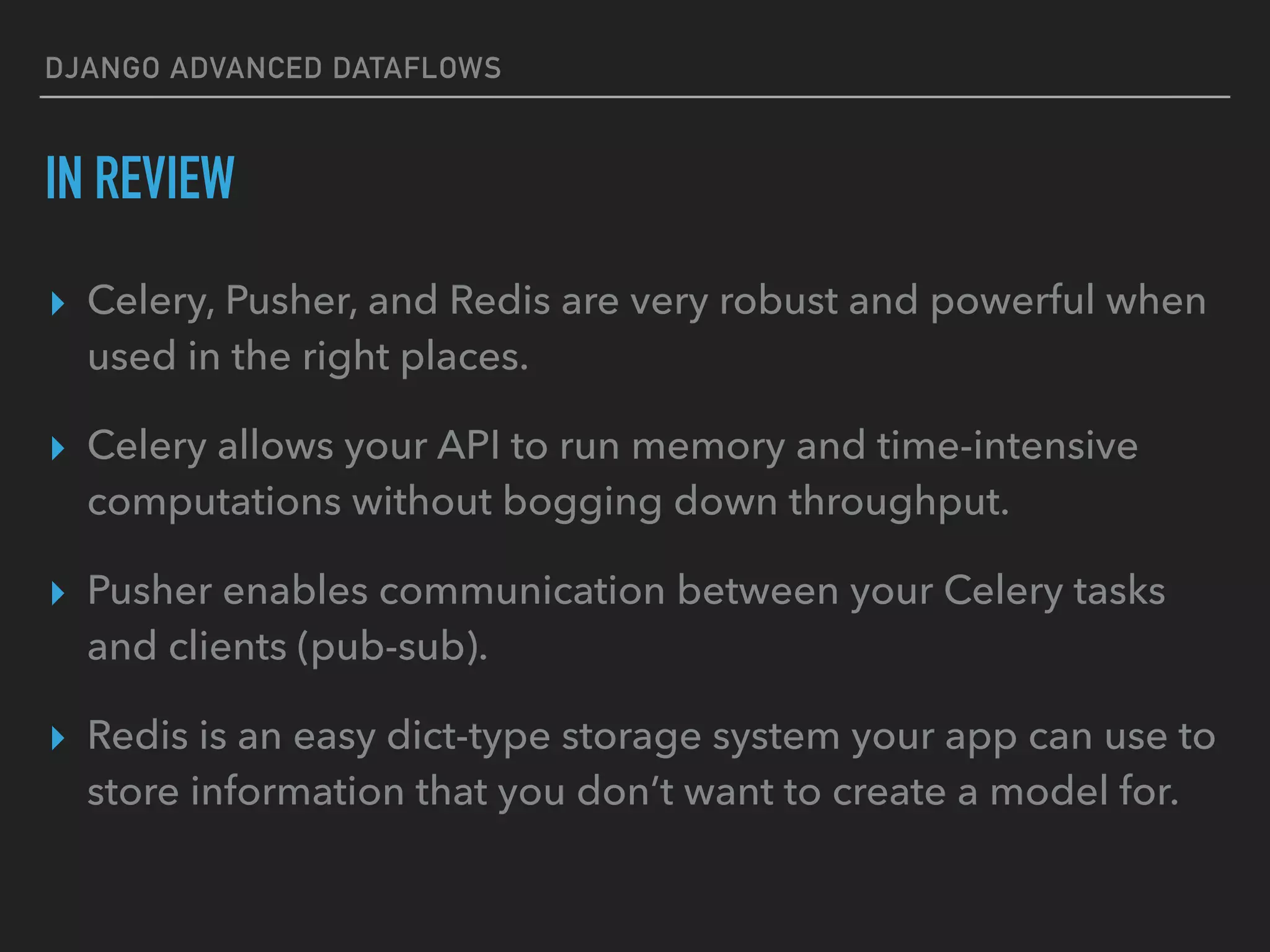 DJANGO ADVANCED DATAFLOWS
IN REVIEW
▸ Celery, Pusher, and Redis are very robust and powerful when
used in the right places.
▸ Celery allows your API to run memory and time-intensive
computations without bogging down throughput.
▸ Pusher enables communication between your Celery tasks
and clients (pub-sub).
▸ Redis is an easy dict-type storage system your app can use to
store information that you don’t want to create a model for.
 