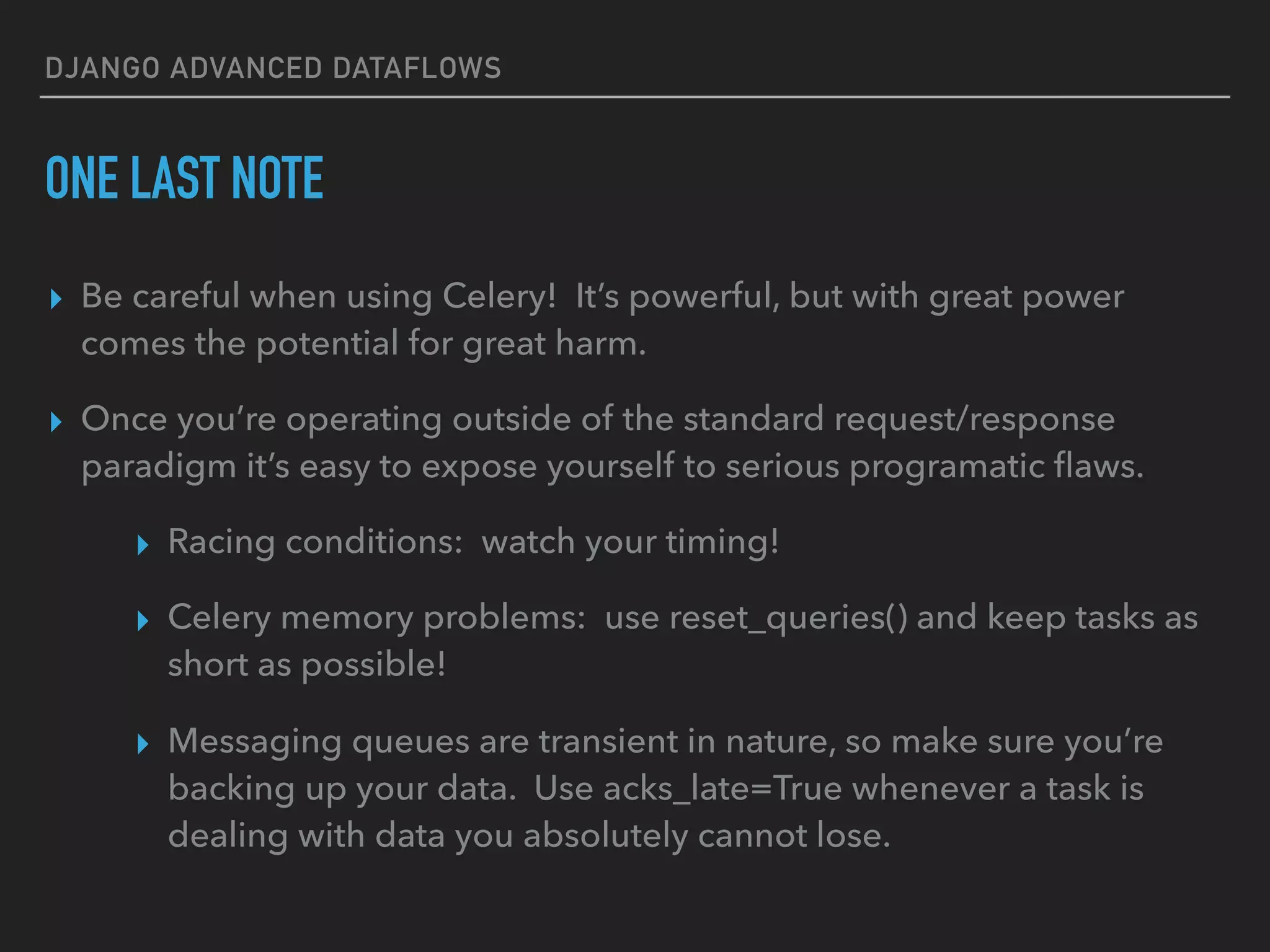 DJANGO ADVANCED DATAFLOWS
ONE LAST NOTE
▸ Be careful when using Celery! It’s powerful, but with great power
comes the potential for great harm.
▸ Once you’re operating outside of the standard request/response
paradigm it’s easy to expose yourself to serious programatic ﬂaws.
▸ Racing conditions: watch your timing!
▸ Celery memory problems: use reset_queries() and keep tasks as
short as possible!
▸ Messaging queues are transient in nature, so make sure you’re
backing up your data. Use acks_late=True whenever a task is
dealing with data you absolutely cannot lose.
 