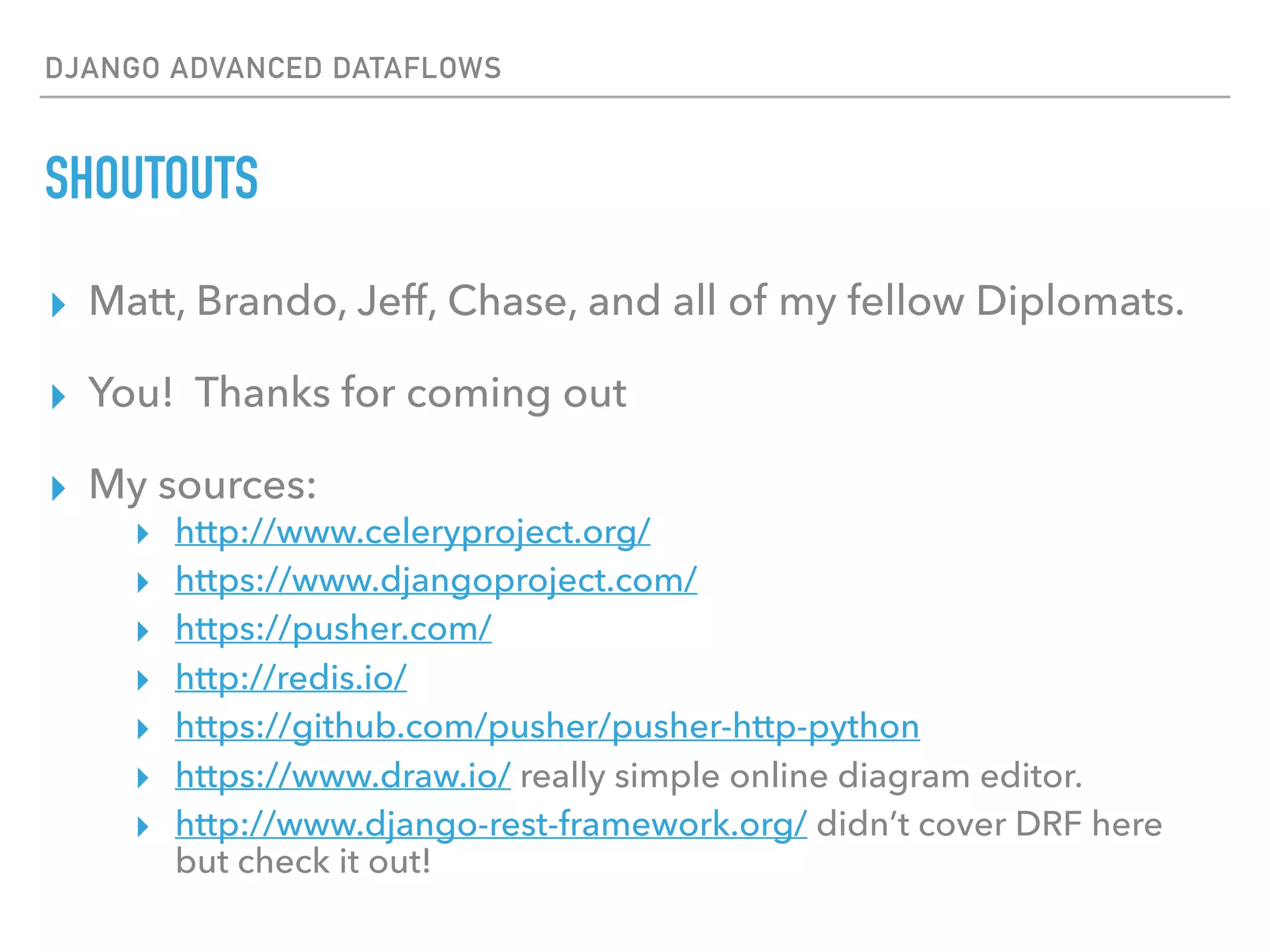 DJANGO ADVANCED DATAFLOWS
SHOUTOUTS
▸ Matt, Brando, Jeff, Chase, and all of my fellow Diplomats.
▸ You! Thanks for coming out
▸ My sources:
▸ http://www.celeryproject.org/
▸ https://www.djangoproject.com/
▸ https://pusher.com/
▸ http://redis.io/
▸ https://github.com/pusher/pusher-http-python
▸ https://www.draw.io/ really simple online diagram editor.
▸ http://www.django-rest-framework.org/ didn’t cover DRF here
but check it out!
 
