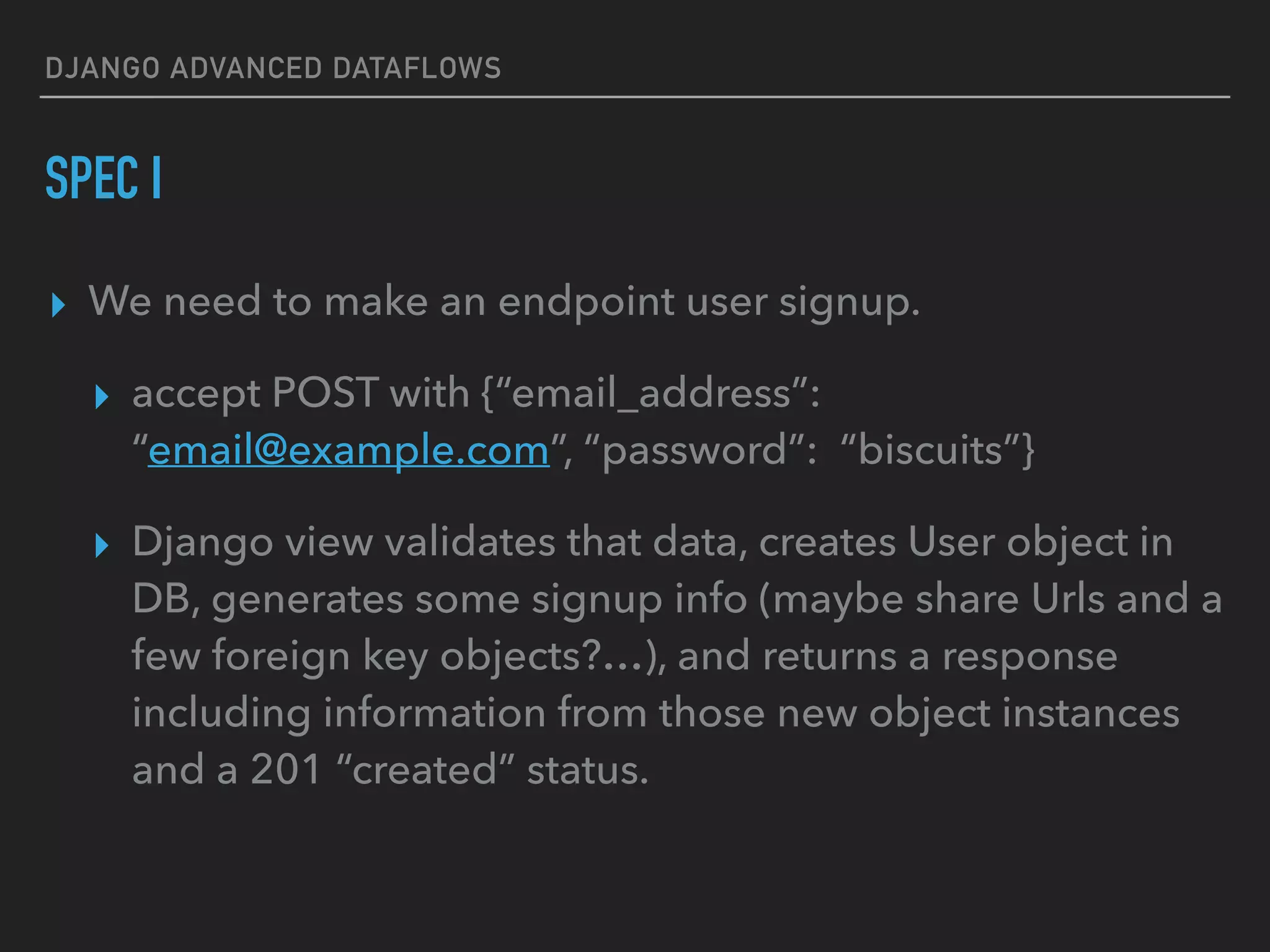 DJANGO ADVANCED DATAFLOWS
SPEC I
▸ We need to make an endpoint user signup.
▸ accept POST with {“email_address”:
“email@example.com”, “password”: “biscuits”}
▸ Django view validates that data, creates User object in
DB, generates some signup info (maybe share Urls and a
few foreign key objects?…), and returns a response
including information from those new object instances
and a 201 “created” status.
 