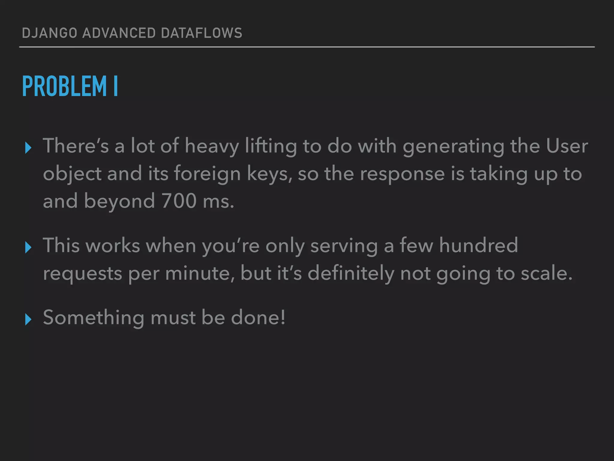 DJANGO ADVANCED DATAFLOWS
PROBLEM I
▸ There’s a lot of heavy lifting to do with generating the User
object and its foreign keys, so the response is taking up to
and beyond 700 ms.
▸ This works when you’re only serving a few hundred
requests per minute, but it’s deﬁnitely not going to scale.
▸ Something must be done!
 