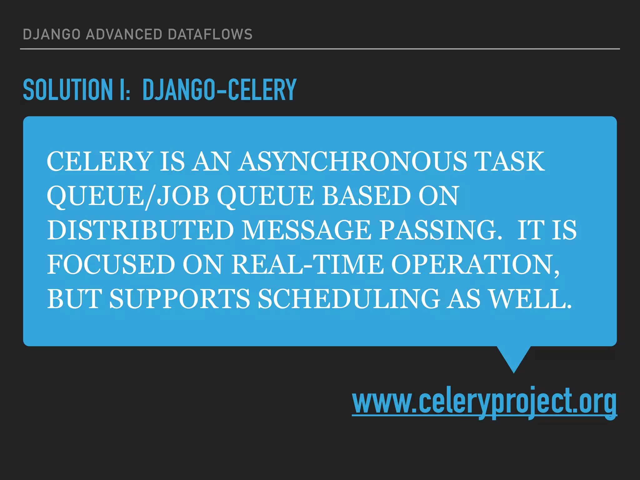 CELERY IS AN ASYNCHRONOUS TASK
QUEUE/JOB QUEUE BASED ON
DISTRIBUTED MESSAGE PASSING. IT IS
FOCUSED ON REAL-TIME OPERATION,
BUT SUPPORTS SCHEDULING AS WELL.
www.celeryproject.org
DJANGO ADVANCED DATAFLOWS
SOLUTION I: DJANGO-CELERY
 