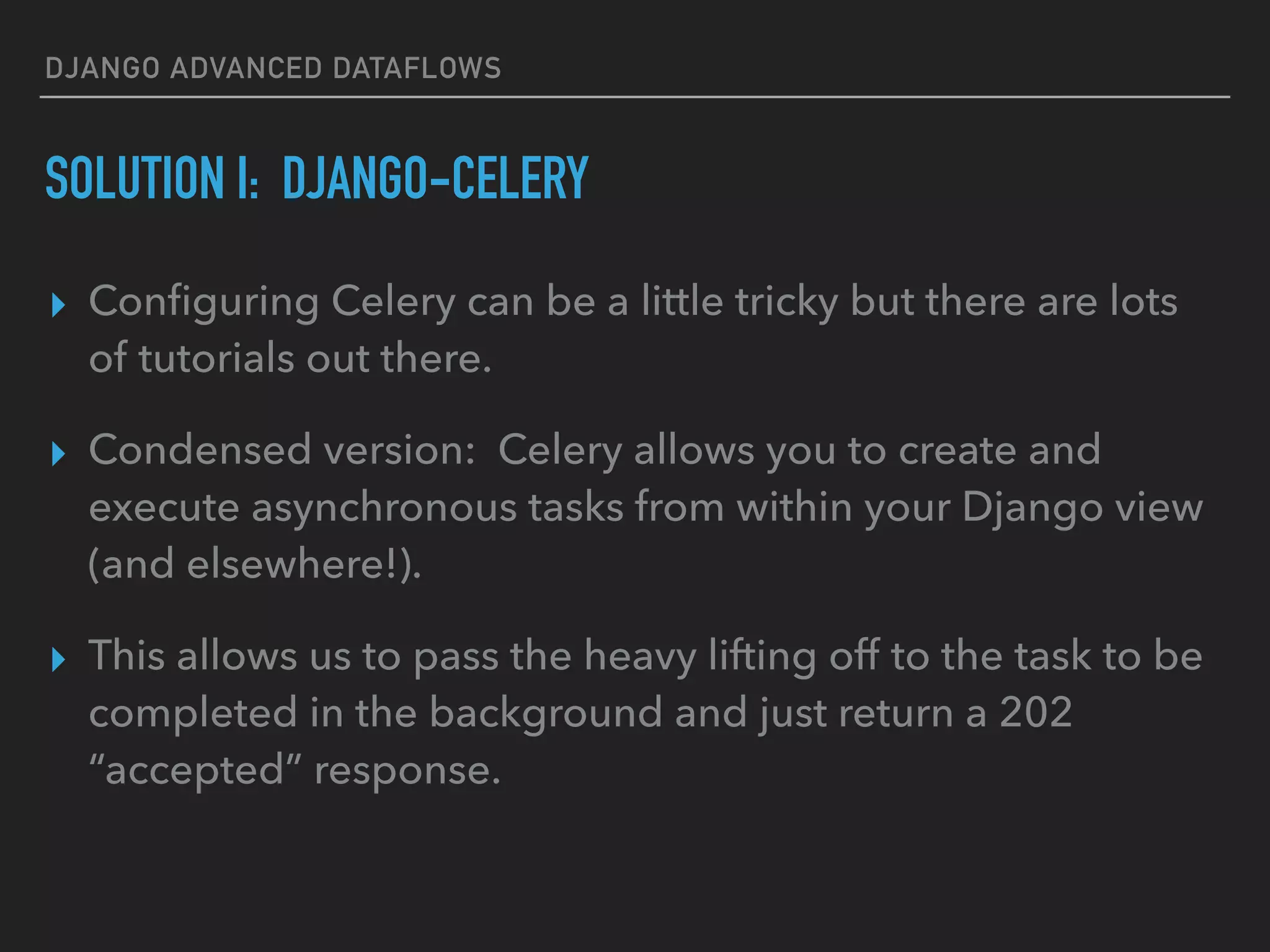 DJANGO ADVANCED DATAFLOWS
SOLUTION I: DJANGO-CELERY
▸ Conﬁguring Celery can be a little tricky but there are lots
of tutorials out there.
▸ Condensed version: Celery allows you to create and
execute asynchronous tasks from within your Django view
(and elsewhere!).
▸ This allows us to pass the heavy lifting off to the task to be
completed in the background and just return a 202
“accepted” response.
 