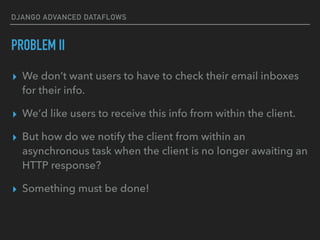 DJANGO ADVANCED DATAFLOWS
PROBLEM II
▸ We don’t want users to have to check their email inboxes
for their info.
▸ We’d like users to receive this info from within the client.
▸ But how do we notify the client from within an
asynchronous task when the client is no longer awaiting an
HTTP response?
▸ Something must be done!
 