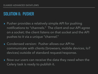 DJANGO ADVANCED DATAFLOWS
SOLUTION II: PUSHER
▸ Pusher provides a relatively simple API for pushing
notiﬁcations to “channels.” The client and our API agree
on a socket; the client listens on that socket and the API
pushes to it via a unique “channel.”
▸ Condensed version: Pusher allows our API to
communicate with clients (browsers, mobile devices, IoT
devices) outside of standard request/response.
▸ Now our users can receive the data they need when the
Celery task is ready to publish it.
 
