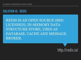 REDIS IS AN OPEN SOURCE (BSD
LICENSED), IN-MEMORY DATA
STRUCTURE STORE, USED AS
DATABASE, CACHE AND MESSAGE
BROKER.
http://redis.io/
DJANGO ADVANCED DATAFLOWS
SOLUTION III: REDIS
 