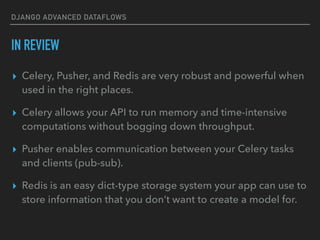 DJANGO ADVANCED DATAFLOWS
IN REVIEW
▸ Celery, Pusher, and Redis are very robust and powerful when
used in the right places.
▸ Celery allows your API to run memory and time-intensive
computations without bogging down throughput.
▸ Pusher enables communication between your Celery tasks
and clients (pub-sub).
▸ Redis is an easy dict-type storage system your app can use to
store information that you don’t want to create a model for.
 