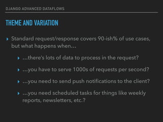 DJANGO ADVANCED DATAFLOWS
THEME AND VARIATION
▸ Standard request/response covers 90-ish% of use cases,
but what happens when…
▸ …there’s lots of data to process in the request?
▸ …you have to serve 1000s of requests per second?
▸ …you need to send push notiﬁcations to the client?
▸ …you need scheduled tasks for things like weekly
reports, newsletters, etc.?
 