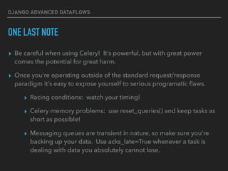 DJANGO ADVANCED DATAFLOWS
ONE LAST NOTE
▸ Be careful when using Celery! It’s powerful, but with great power
comes the potential for great harm.
▸ Once you’re operating outside of the standard request/response
paradigm it’s easy to expose yourself to serious programatic ﬂaws.
▸ Racing conditions: watch your timing!
▸ Celery memory problems: use reset_queries() and keep tasks as
short as possible!
▸ Messaging queues are transient in nature, so make sure you’re
backing up your data. Use acks_late=True whenever a task is
dealing with data you absolutely cannot lose.
 